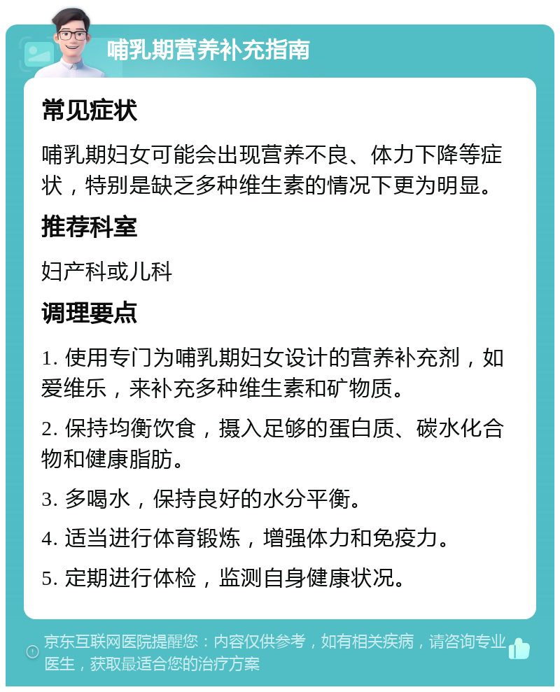 哺乳期营养补充指南 常见症状 哺乳期妇女可能会出现营养不良、体力下降等症状，特别是缺乏多种维生素的情况下更为明显。 推荐科室 妇产科或儿科 调理要点 1. 使用专门为哺乳期妇女设计的营养补充剂，如爱维乐，来补充多种维生素和矿物质。 2. 保持均衡饮食，摄入足够的蛋白质、碳水化合物和健康脂肪。 3. 多喝水，保持良好的水分平衡。 4. 适当进行体育锻炼，增强体力和免疫力。 5. 定期进行体检，监测自身健康状况。