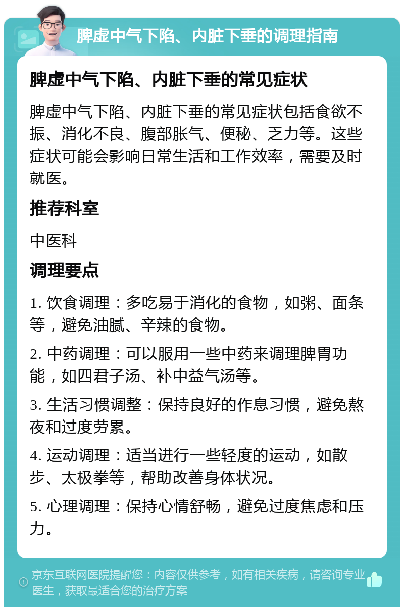 脾虚中气下陷、内脏下垂的调理指南 脾虚中气下陷、内脏下垂的常见症状 脾虚中气下陷、内脏下垂的常见症状包括食欲不振、消化不良、腹部胀气、便秘、乏力等。这些症状可能会影响日常生活和工作效率，需要及时就医。 推荐科室 中医科 调理要点 1. 饮食调理：多吃易于消化的食物，如粥、面条等，避免油腻、辛辣的食物。 2. 中药调理：可以服用一些中药来调理脾胃功能，如四君子汤、补中益气汤等。 3. 生活习惯调整：保持良好的作息习惯，避免熬夜和过度劳累。 4. 运动调理：适当进行一些轻度的运动，如散步、太极拳等，帮助改善身体状况。 5. 心理调理：保持心情舒畅，避免过度焦虑和压力。