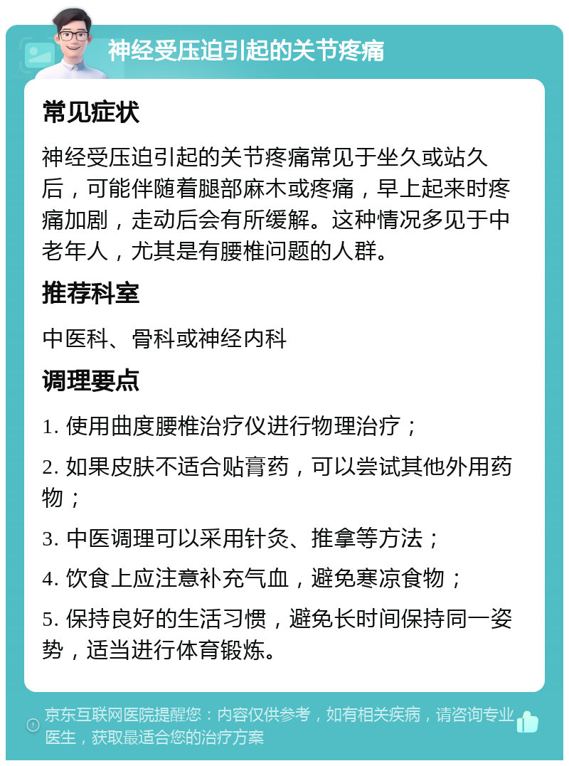 神经受压迫引起的关节疼痛 常见症状 神经受压迫引起的关节疼痛常见于坐久或站久后，可能伴随着腿部麻木或疼痛，早上起来时疼痛加剧，走动后会有所缓解。这种情况多见于中老年人，尤其是有腰椎问题的人群。 推荐科室 中医科、骨科或神经内科 调理要点 1. 使用曲度腰椎治疗仪进行物理治疗； 2. 如果皮肤不适合贴膏药，可以尝试其他外用药物； 3. 中医调理可以采用针灸、推拿等方法； 4. 饮食上应注意补充气血，避免寒凉食物； 5. 保持良好的生活习惯，避免长时间保持同一姿势，适当进行体育锻炼。