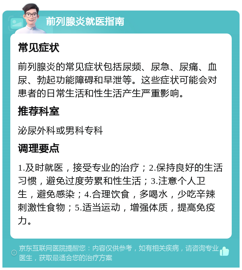 前列腺炎就医指南 常见症状 前列腺炎的常见症状包括尿频、尿急、尿痛、血尿、勃起功能障碍和早泄等。这些症状可能会对患者的日常生活和性生活产生严重影响。 推荐科室 泌尿外科或男科专科 调理要点 1.及时就医，接受专业的治疗；2.保持良好的生活习惯，避免过度劳累和性生活；3.注意个人卫生，避免感染；4.合理饮食，多喝水，少吃辛辣刺激性食物；5.适当运动，增强体质，提高免疫力。