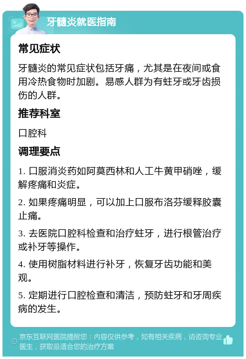 牙髓炎就医指南 常见症状 牙髓炎的常见症状包括牙痛，尤其是在夜间或食用冷热食物时加剧。易感人群为有蛀牙或牙齿损伤的人群。 推荐科室 口腔科 调理要点 1. 口服消炎药如阿莫西林和人工牛黄甲硝唑，缓解疼痛和炎症。 2. 如果疼痛明显，可以加上口服布洛芬缓释胶囊止痛。 3. 去医院口腔科检查和治疗蛀牙，进行根管治疗或补牙等操作。 4. 使用树脂材料进行补牙，恢复牙齿功能和美观。 5. 定期进行口腔检查和清洁，预防蛀牙和牙周疾病的发生。