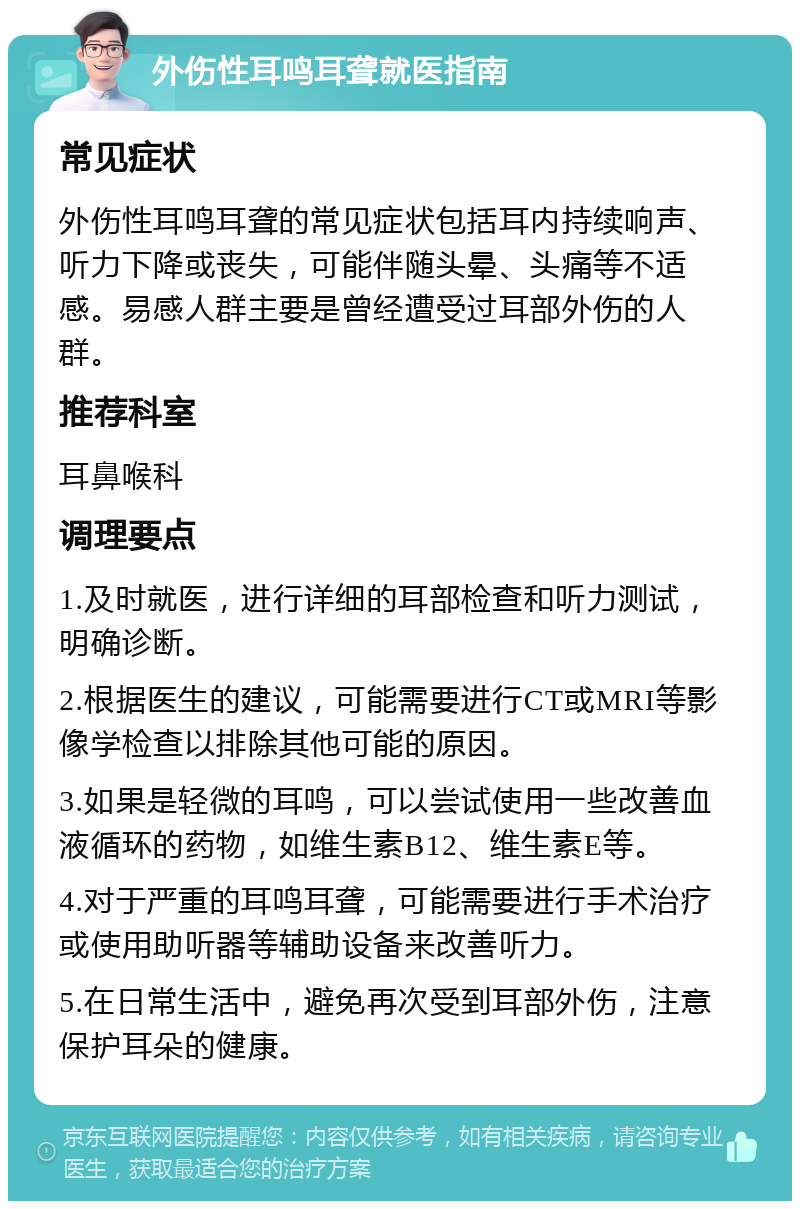 外伤性耳鸣耳聋就医指南 常见症状 外伤性耳鸣耳聋的常见症状包括耳内持续响声、听力下降或丧失，可能伴随头晕、头痛等不适感。易感人群主要是曾经遭受过耳部外伤的人群。 推荐科室 耳鼻喉科 调理要点 1.及时就医，进行详细的耳部检查和听力测试，明确诊断。 2.根据医生的建议，可能需要进行CT或MRI等影像学检查以排除其他可能的原因。 3.如果是轻微的耳鸣，可以尝试使用一些改善血液循环的药物，如维生素B12、维生素E等。 4.对于严重的耳鸣耳聋，可能需要进行手术治疗或使用助听器等辅助设备来改善听力。 5.在日常生活中，避免再次受到耳部外伤，注意保护耳朵的健康。