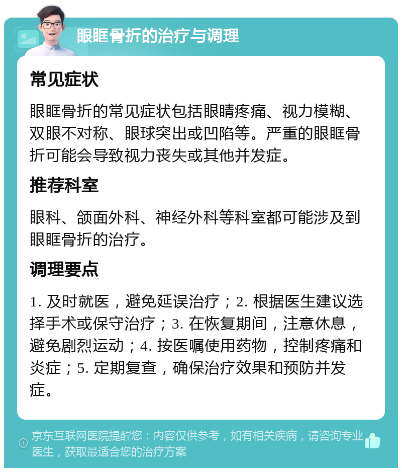 眼眶骨折的治疗与调理 常见症状 眼眶骨折的常见症状包括眼睛疼痛、视力模糊、双眼不对称、眼球突出或凹陷等。严重的眼眶骨折可能会导致视力丧失或其他并发症。 推荐科室 眼科、颌面外科、神经外科等科室都可能涉及到眼眶骨折的治疗。 调理要点 1. 及时就医，避免延误治疗；2. 根据医生建议选择手术或保守治疗；3. 在恢复期间，注意休息，避免剧烈运动；4. 按医嘱使用药物，控制疼痛和炎症；5. 定期复查，确保治疗效果和预防并发症。