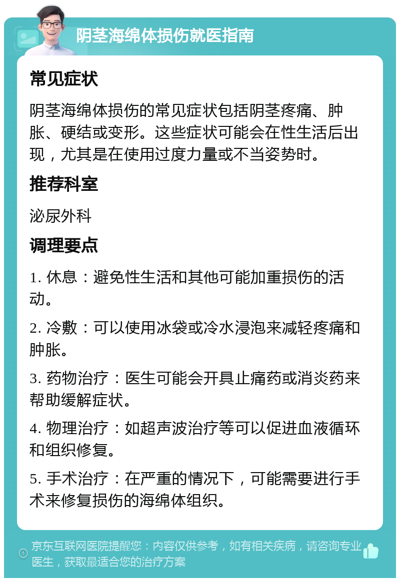 阴茎海绵体损伤就医指南 常见症状 阴茎海绵体损伤的常见症状包括阴茎疼痛、肿胀、硬结或变形。这些症状可能会在性生活后出现，尤其是在使用过度力量或不当姿势时。 推荐科室 泌尿外科 调理要点 1. 休息：避免性生活和其他可能加重损伤的活动。 2. 冷敷：可以使用冰袋或冷水浸泡来减轻疼痛和肿胀。 3. 药物治疗：医生可能会开具止痛药或消炎药来帮助缓解症状。 4. 物理治疗：如超声波治疗等可以促进血液循环和组织修复。 5. 手术治疗：在严重的情况下，可能需要进行手术来修复损伤的海绵体组织。