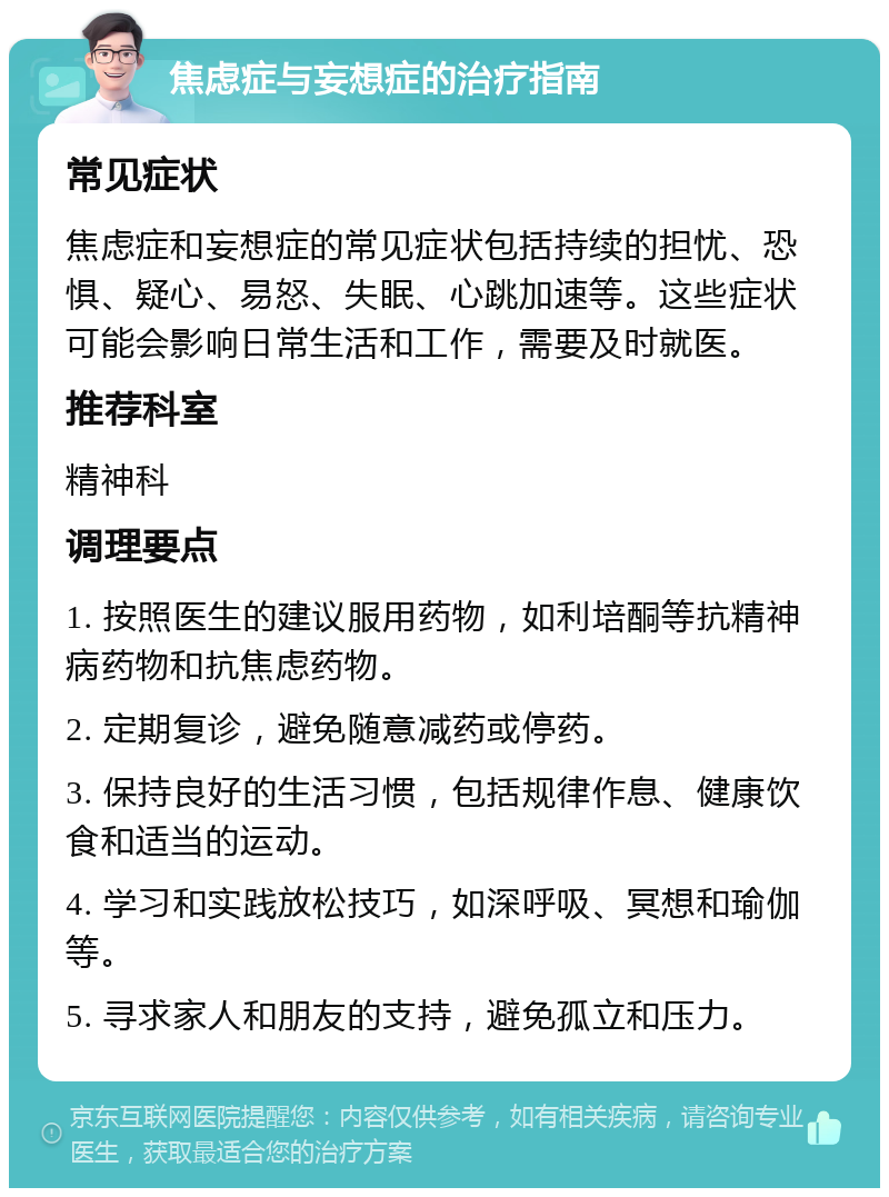 焦虑症与妄想症的治疗指南 常见症状 焦虑症和妄想症的常见症状包括持续的担忧、恐惧、疑心、易怒、失眠、心跳加速等。这些症状可能会影响日常生活和工作，需要及时就医。 推荐科室 精神科 调理要点 1. 按照医生的建议服用药物，如利培酮等抗精神病药物和抗焦虑药物。 2. 定期复诊，避免随意减药或停药。 3. 保持良好的生活习惯，包括规律作息、健康饮食和适当的运动。 4. 学习和实践放松技巧，如深呼吸、冥想和瑜伽等。 5. 寻求家人和朋友的支持，避免孤立和压力。