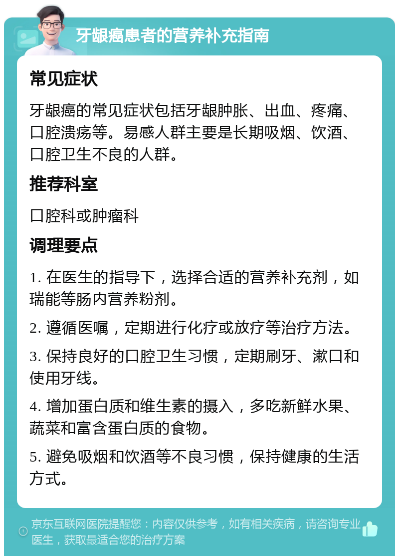 牙龈癌患者的营养补充指南 常见症状 牙龈癌的常见症状包括牙龈肿胀、出血、疼痛、口腔溃疡等。易感人群主要是长期吸烟、饮酒、口腔卫生不良的人群。 推荐科室 口腔科或肿瘤科 调理要点 1. 在医生的指导下，选择合适的营养补充剂，如瑞能等肠内营养粉剂。 2. 遵循医嘱，定期进行化疗或放疗等治疗方法。 3. 保持良好的口腔卫生习惯，定期刷牙、漱口和使用牙线。 4. 增加蛋白质和维生素的摄入，多吃新鲜水果、蔬菜和富含蛋白质的食物。 5. 避免吸烟和饮酒等不良习惯，保持健康的生活方式。