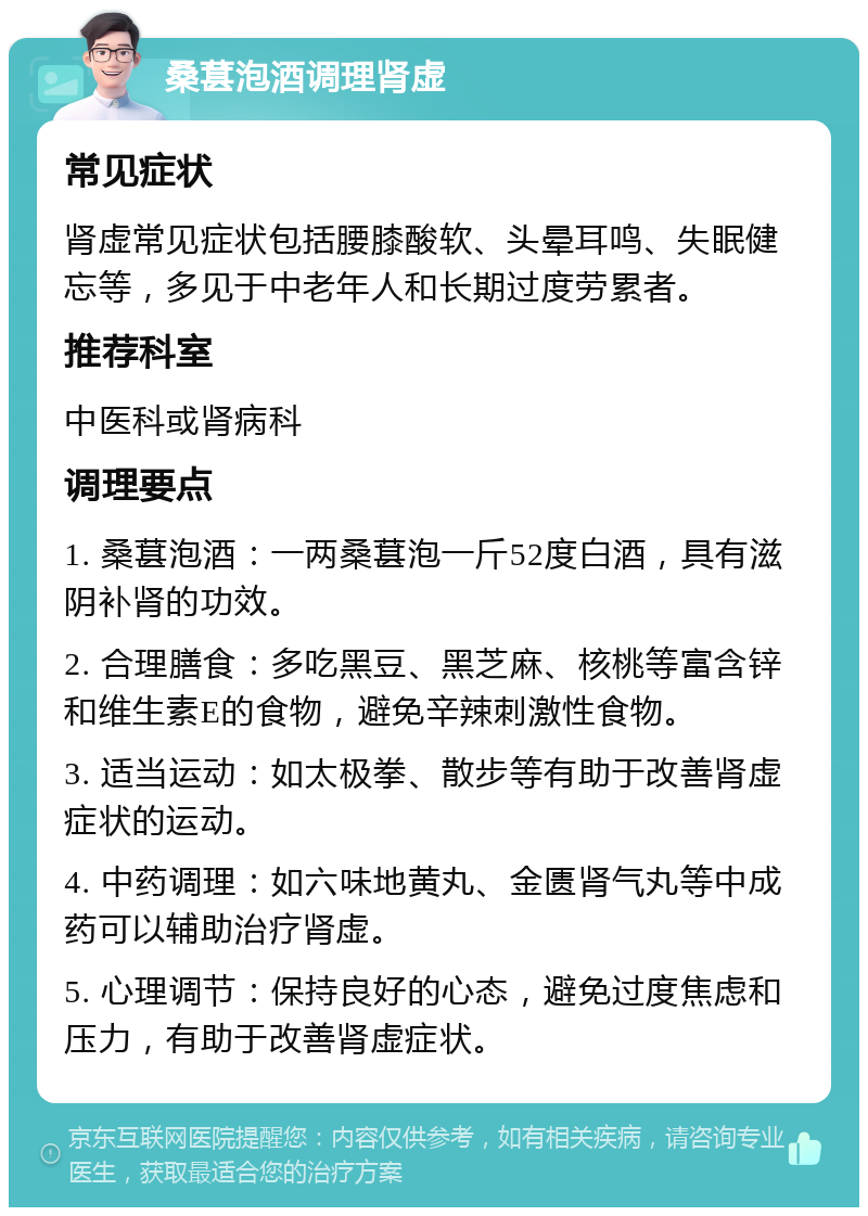 桑葚泡酒调理肾虚 常见症状 肾虚常见症状包括腰膝酸软、头晕耳鸣、失眠健忘等，多见于中老年人和长期过度劳累者。 推荐科室 中医科或肾病科 调理要点 1. 桑葚泡酒：一两桑葚泡一斤52度白酒，具有滋阴补肾的功效。 2. 合理膳食：多吃黑豆、黑芝麻、核桃等富含锌和维生素E的食物，避免辛辣刺激性食物。 3. 适当运动：如太极拳、散步等有助于改善肾虚症状的运动。 4. 中药调理：如六味地黄丸、金匮肾气丸等中成药可以辅助治疗肾虚。 5. 心理调节：保持良好的心态，避免过度焦虑和压力，有助于改善肾虚症状。