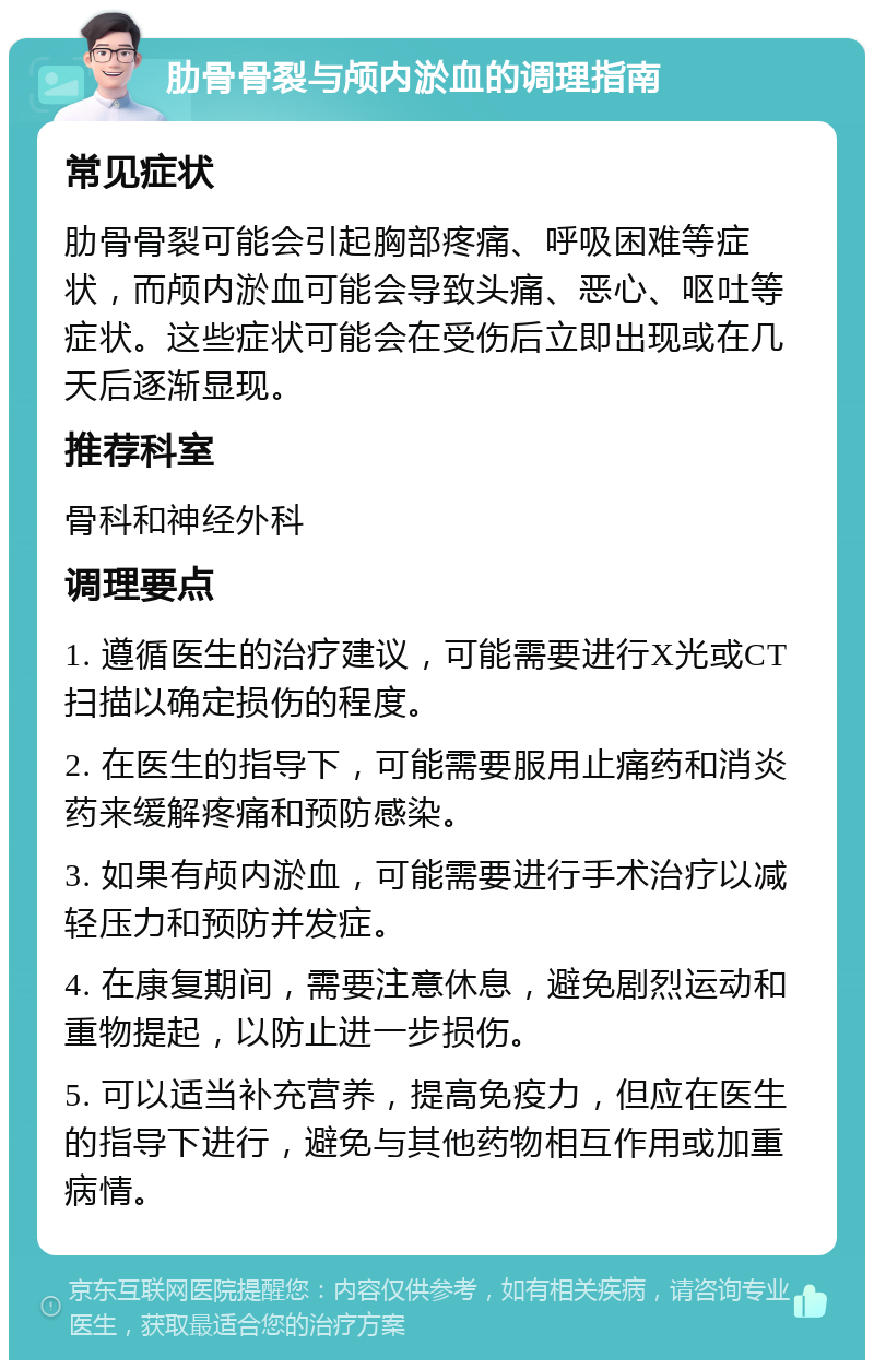 肋骨骨裂与颅内淤血的调理指南 常见症状 肋骨骨裂可能会引起胸部疼痛、呼吸困难等症状，而颅内淤血可能会导致头痛、恶心、呕吐等症状。这些症状可能会在受伤后立即出现或在几天后逐渐显现。 推荐科室 骨科和神经外科 调理要点 1. 遵循医生的治疗建议，可能需要进行X光或CT扫描以确定损伤的程度。 2. 在医生的指导下，可能需要服用止痛药和消炎药来缓解疼痛和预防感染。 3. 如果有颅内淤血，可能需要进行手术治疗以减轻压力和预防并发症。 4. 在康复期间，需要注意休息，避免剧烈运动和重物提起，以防止进一步损伤。 5. 可以适当补充营养，提高免疫力，但应在医生的指导下进行，避免与其他药物相互作用或加重病情。