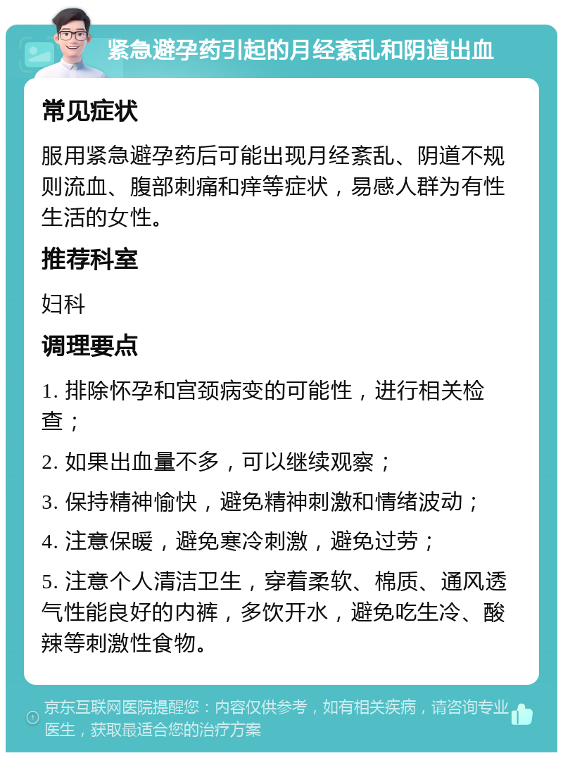 紧急避孕药引起的月经紊乱和阴道出血 常见症状 服用紧急避孕药后可能出现月经紊乱、阴道不规则流血、腹部刺痛和痒等症状，易感人群为有性生活的女性。 推荐科室 妇科 调理要点 1. 排除怀孕和宫颈病变的可能性，进行相关检查； 2. 如果出血量不多，可以继续观察； 3. 保持精神愉快，避免精神刺激和情绪波动； 4. 注意保暖，避免寒冷刺激，避免过劳； 5. 注意个人清洁卫生，穿着柔软、棉质、通风透气性能良好的内裤，多饮开水，避免吃生冷、酸辣等刺激性食物。