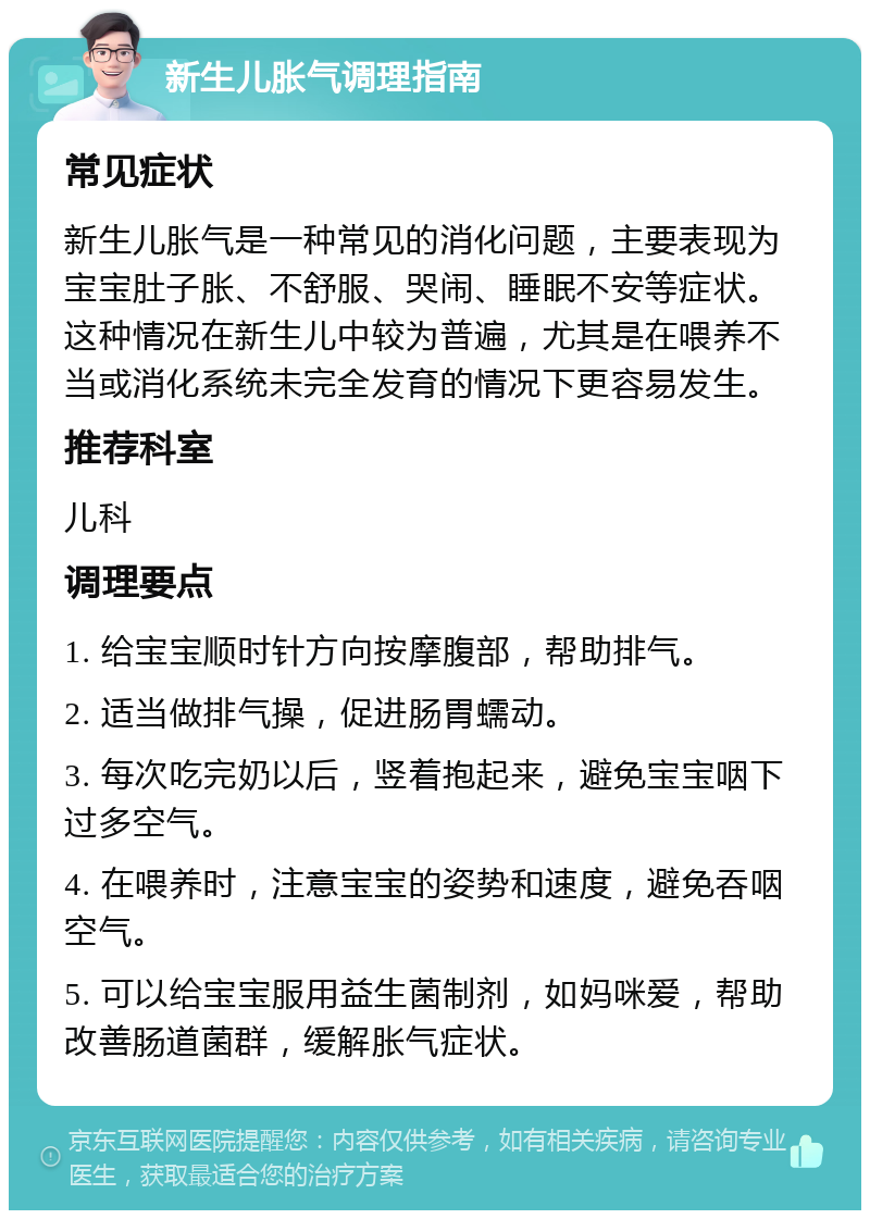 新生儿胀气调理指南 常见症状 新生儿胀气是一种常见的消化问题，主要表现为宝宝肚子胀、不舒服、哭闹、睡眠不安等症状。这种情况在新生儿中较为普遍，尤其是在喂养不当或消化系统未完全发育的情况下更容易发生。 推荐科室 儿科 调理要点 1. 给宝宝顺时针方向按摩腹部，帮助排气。 2. 适当做排气操，促进肠胃蠕动。 3. 每次吃完奶以后，竖着抱起来，避免宝宝咽下过多空气。 4. 在喂养时，注意宝宝的姿势和速度，避免吞咽空气。 5. 可以给宝宝服用益生菌制剂，如妈咪爱，帮助改善肠道菌群，缓解胀气症状。