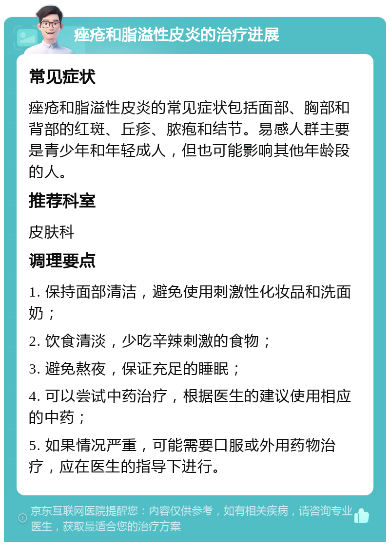 痤疮和脂溢性皮炎的治疗进展 常见症状 痤疮和脂溢性皮炎的常见症状包括面部、胸部和背部的红斑、丘疹、脓疱和结节。易感人群主要是青少年和年轻成人，但也可能影响其他年龄段的人。 推荐科室 皮肤科 调理要点 1. 保持面部清洁，避免使用刺激性化妆品和洗面奶； 2. 饮食清淡，少吃辛辣刺激的食物； 3. 避免熬夜，保证充足的睡眠； 4. 可以尝试中药治疗，根据医生的建议使用相应的中药； 5. 如果情况严重，可能需要口服或外用药物治疗，应在医生的指导下进行。