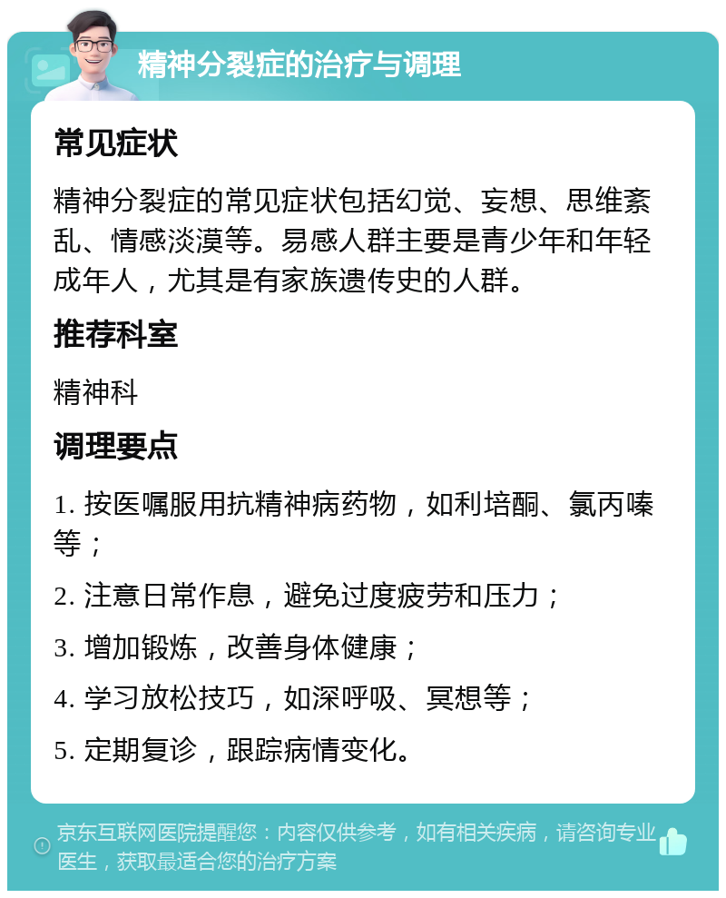 精神分裂症的治疗与调理 常见症状 精神分裂症的常见症状包括幻觉、妄想、思维紊乱、情感淡漠等。易感人群主要是青少年和年轻成年人，尤其是有家族遗传史的人群。 推荐科室 精神科 调理要点 1. 按医嘱服用抗精神病药物，如利培酮、氯丙嗪等； 2. 注意日常作息，避免过度疲劳和压力； 3. 增加锻炼，改善身体健康； 4. 学习放松技巧，如深呼吸、冥想等； 5. 定期复诊，跟踪病情变化。