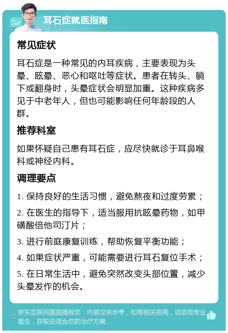 耳石症就医指南 常见症状 耳石症是一种常见的内耳疾病，主要表现为头晕、眩晕、恶心和呕吐等症状。患者在转头、躺下或翻身时，头晕症状会明显加重。这种疾病多见于中老年人，但也可能影响任何年龄段的人群。 推荐科室 如果怀疑自己患有耳石症，应尽快就诊于耳鼻喉科或神经内科。 调理要点 1. 保持良好的生活习惯，避免熬夜和过度劳累； 2. 在医生的指导下，适当服用抗眩晕药物，如甲磺酸倍他司汀片； 3. 进行前庭康复训练，帮助恢复平衡功能； 4. 如果症状严重，可能需要进行耳石复位手术； 5. 在日常生活中，避免突然改变头部位置，减少头晕发作的机会。