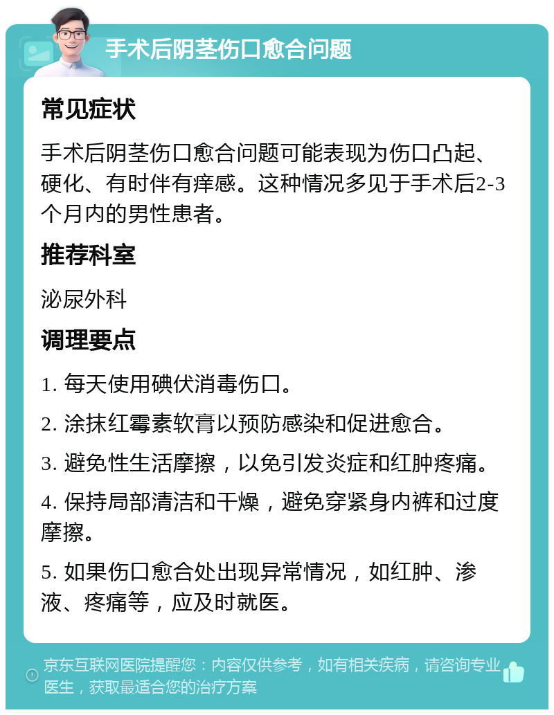 手术后阴茎伤口愈合问题 常见症状 手术后阴茎伤口愈合问题可能表现为伤口凸起、硬化、有时伴有痒感。这种情况多见于手术后2-3个月内的男性患者。 推荐科室 泌尿外科 调理要点 1. 每天使用碘伏消毒伤口。 2. 涂抹红霉素软膏以预防感染和促进愈合。 3. 避免性生活摩擦，以免引发炎症和红肿疼痛。 4. 保持局部清洁和干燥，避免穿紧身内裤和过度摩擦。 5. 如果伤口愈合处出现异常情况，如红肿、渗液、疼痛等，应及时就医。