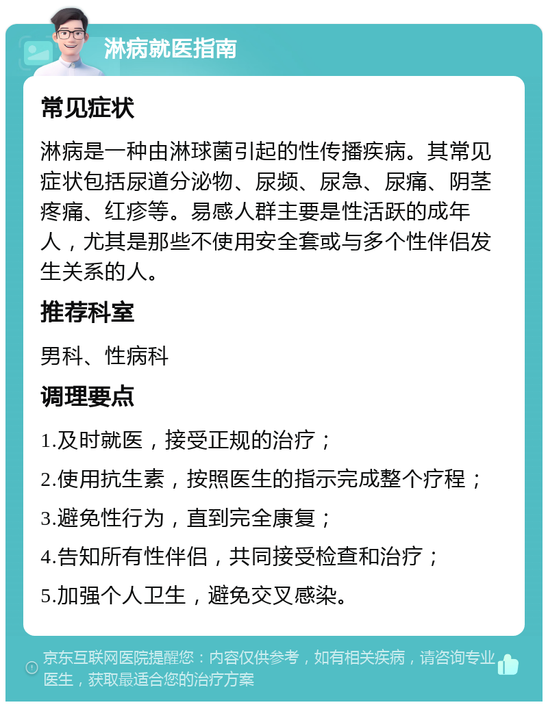 淋病就医指南 常见症状 淋病是一种由淋球菌引起的性传播疾病。其常见症状包括尿道分泌物、尿频、尿急、尿痛、阴茎疼痛、红疹等。易感人群主要是性活跃的成年人，尤其是那些不使用安全套或与多个性伴侣发生关系的人。 推荐科室 男科、性病科 调理要点 1.及时就医，接受正规的治疗； 2.使用抗生素，按照医生的指示完成整个疗程； 3.避免性行为，直到完全康复； 4.告知所有性伴侣，共同接受检查和治疗； 5.加强个人卫生，避免交叉感染。