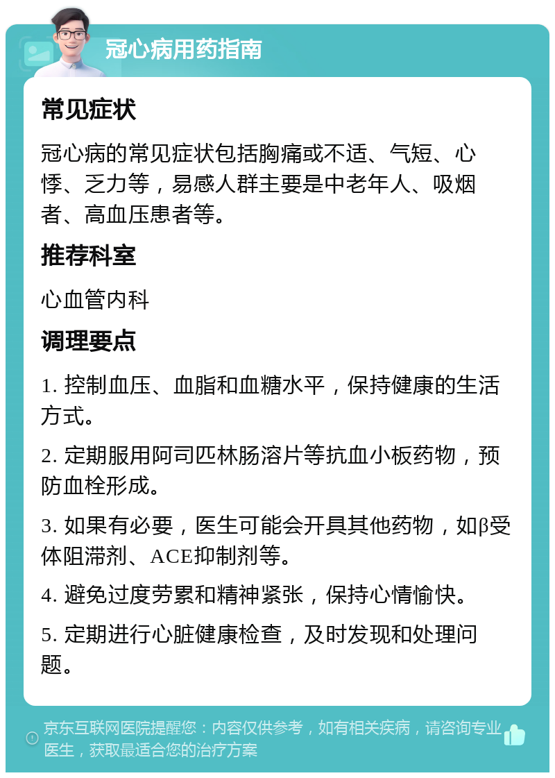 冠心病用药指南 常见症状 冠心病的常见症状包括胸痛或不适、气短、心悸、乏力等，易感人群主要是中老年人、吸烟者、高血压患者等。 推荐科室 心血管内科 调理要点 1. 控制血压、血脂和血糖水平，保持健康的生活方式。 2. 定期服用阿司匹林肠溶片等抗血小板药物，预防血栓形成。 3. 如果有必要，医生可能会开具其他药物，如β受体阻滞剂、ACE抑制剂等。 4. 避免过度劳累和精神紧张，保持心情愉快。 5. 定期进行心脏健康检查，及时发现和处理问题。