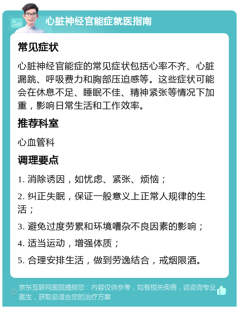 心脏神经官能症就医指南 常见症状 心脏神经官能症的常见症状包括心率不齐、心脏漏跳、呼吸费力和胸部压迫感等。这些症状可能会在休息不足、睡眠不佳、精神紧张等情况下加重，影响日常生活和工作效率。 推荐科室 心血管科 调理要点 1. 消除诱因，如忧虑、紧张、烦恼； 2. 纠正失眠，保证一般意义上正常人规律的生活； 3. 避免过度劳累和环境嘈杂不良因素的影响； 4. 适当运动，增强体质； 5. 合理安排生活，做到劳逸结合，戒烟限酒。