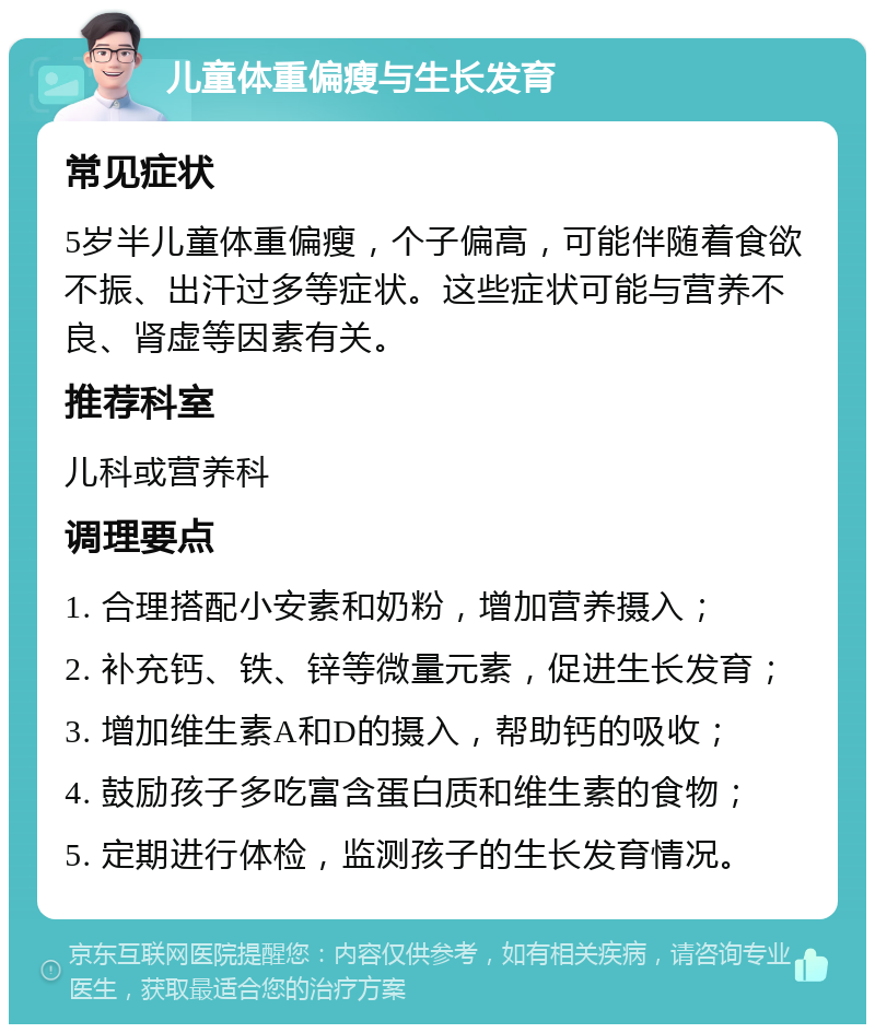 儿童体重偏瘦与生长发育 常见症状 5岁半儿童体重偏瘦，个子偏高，可能伴随着食欲不振、出汗过多等症状。这些症状可能与营养不良、肾虚等因素有关。 推荐科室 儿科或营养科 调理要点 1. 合理搭配小安素和奶粉，增加营养摄入； 2. 补充钙、铁、锌等微量元素，促进生长发育； 3. 增加维生素A和D的摄入，帮助钙的吸收； 4. 鼓励孩子多吃富含蛋白质和维生素的食物； 5. 定期进行体检，监测孩子的生长发育情况。