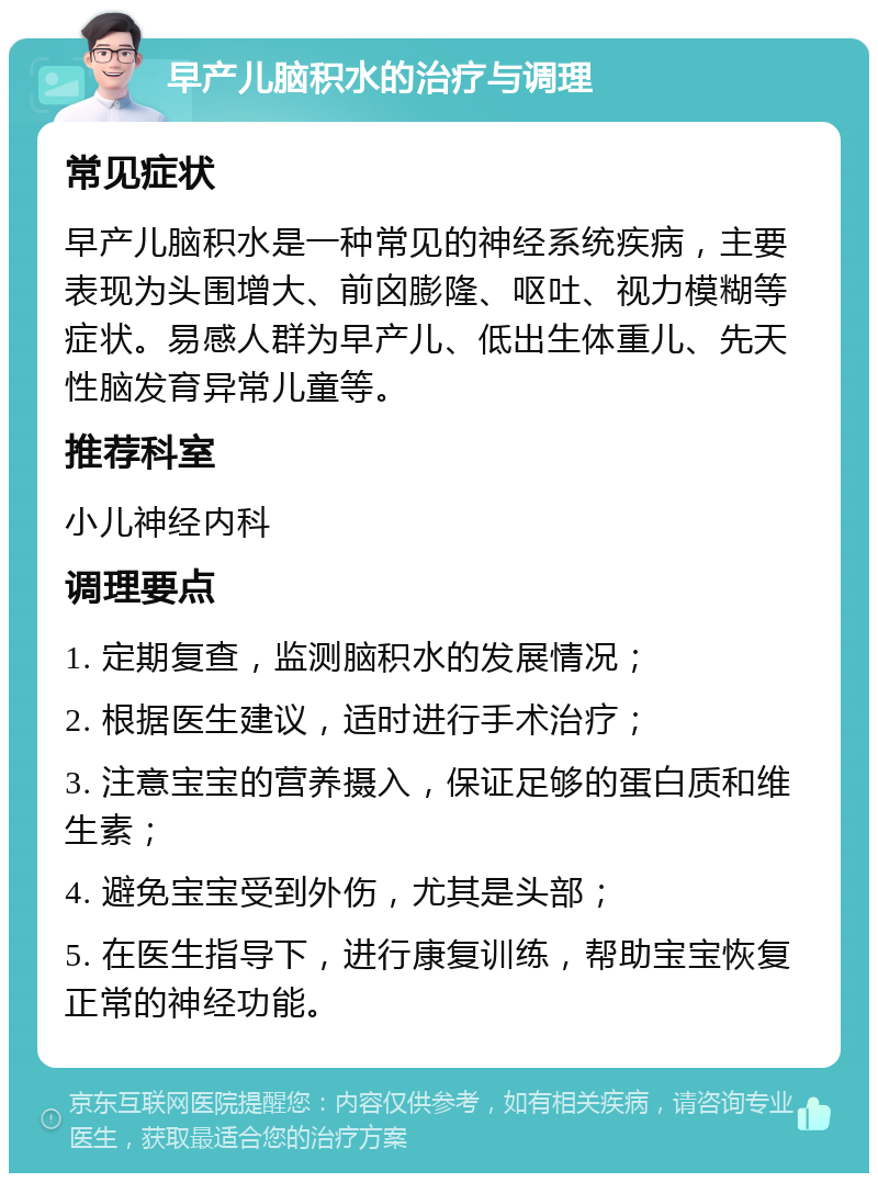 早产儿脑积水的治疗与调理 常见症状 早产儿脑积水是一种常见的神经系统疾病，主要表现为头围增大、前囟膨隆、呕吐、视力模糊等症状。易感人群为早产儿、低出生体重儿、先天性脑发育异常儿童等。 推荐科室 小儿神经内科 调理要点 1. 定期复查，监测脑积水的发展情况； 2. 根据医生建议，适时进行手术治疗； 3. 注意宝宝的营养摄入，保证足够的蛋白质和维生素； 4. 避免宝宝受到外伤，尤其是头部； 5. 在医生指导下，进行康复训练，帮助宝宝恢复正常的神经功能。