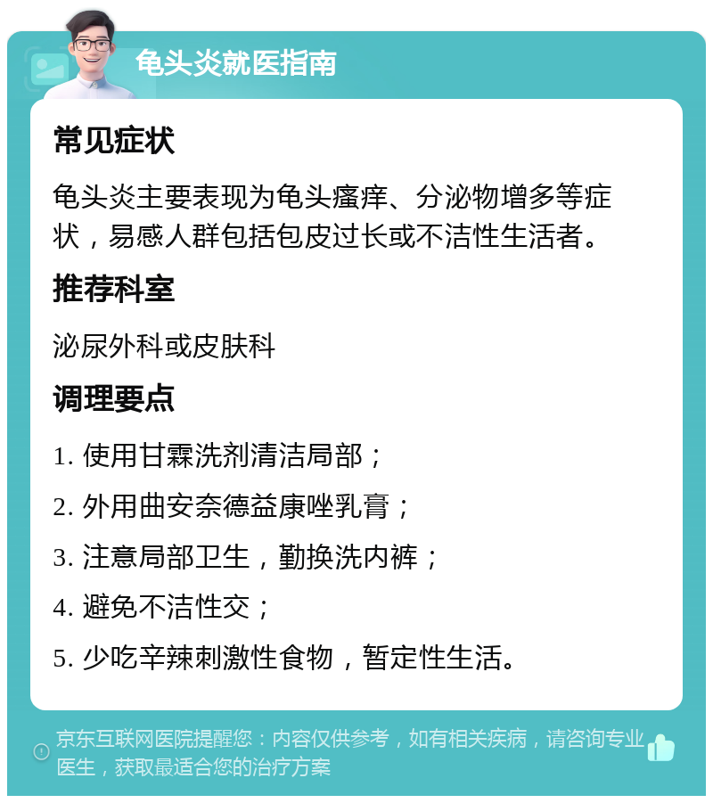 龟头炎就医指南 常见症状 龟头炎主要表现为龟头瘙痒、分泌物增多等症状，易感人群包括包皮过长或不洁性生活者。 推荐科室 泌尿外科或皮肤科 调理要点 1. 使用甘霖洗剂清洁局部； 2. 外用曲安奈德益康唑乳膏； 3. 注意局部卫生，勤换洗内裤； 4. 避免不洁性交； 5. 少吃辛辣刺激性食物，暂定性生活。