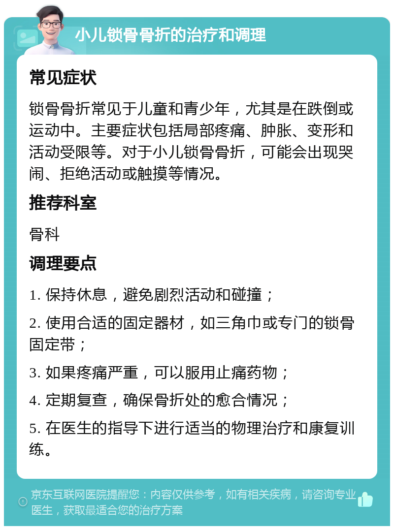 小儿锁骨骨折的治疗和调理 常见症状 锁骨骨折常见于儿童和青少年，尤其是在跌倒或运动中。主要症状包括局部疼痛、肿胀、变形和活动受限等。对于小儿锁骨骨折，可能会出现哭闹、拒绝活动或触摸等情况。 推荐科室 骨科 调理要点 1. 保持休息，避免剧烈活动和碰撞； 2. 使用合适的固定器材，如三角巾或专门的锁骨固定带； 3. 如果疼痛严重，可以服用止痛药物； 4. 定期复查，确保骨折处的愈合情况； 5. 在医生的指导下进行适当的物理治疗和康复训练。