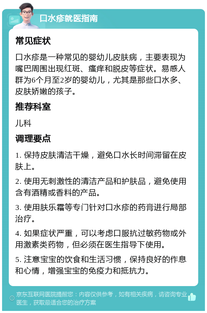 口水疹就医指南 常见症状 口水疹是一种常见的婴幼儿皮肤病，主要表现为嘴巴周围出现红斑、瘙痒和脱皮等症状。易感人群为6个月至2岁的婴幼儿，尤其是那些口水多、皮肤娇嫩的孩子。 推荐科室 儿科 调理要点 1. 保持皮肤清洁干燥，避免口水长时间滞留在皮肤上。 2. 使用无刺激性的清洁产品和护肤品，避免使用含有酒精或香料的产品。 3. 使用肤乐霜等专门针对口水疹的药膏进行局部治疗。 4. 如果症状严重，可以考虑口服抗过敏药物或外用激素类药物，但必须在医生指导下使用。 5. 注意宝宝的饮食和生活习惯，保持良好的作息和心情，增强宝宝的免疫力和抵抗力。