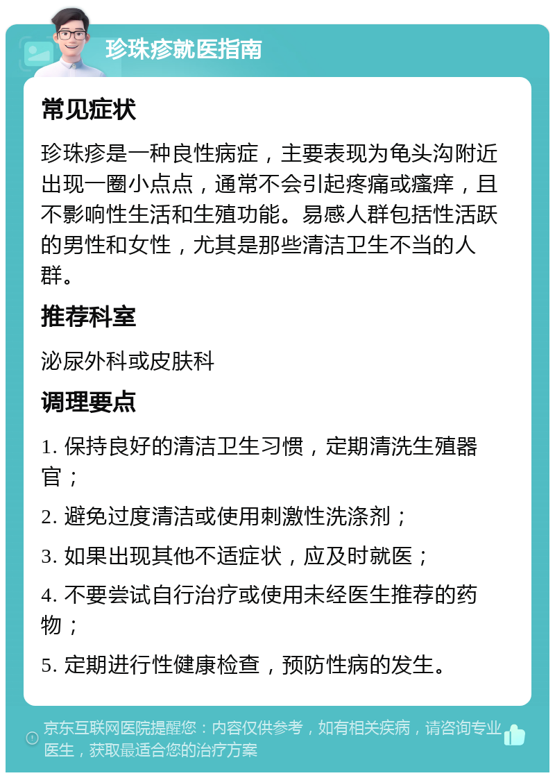 珍珠疹就医指南 常见症状 珍珠疹是一种良性病症，主要表现为龟头沟附近出现一圈小点点，通常不会引起疼痛或瘙痒，且不影响性生活和生殖功能。易感人群包括性活跃的男性和女性，尤其是那些清洁卫生不当的人群。 推荐科室 泌尿外科或皮肤科 调理要点 1. 保持良好的清洁卫生习惯，定期清洗生殖器官； 2. 避免过度清洁或使用刺激性洗涤剂； 3. 如果出现其他不适症状，应及时就医； 4. 不要尝试自行治疗或使用未经医生推荐的药物； 5. 定期进行性健康检查，预防性病的发生。