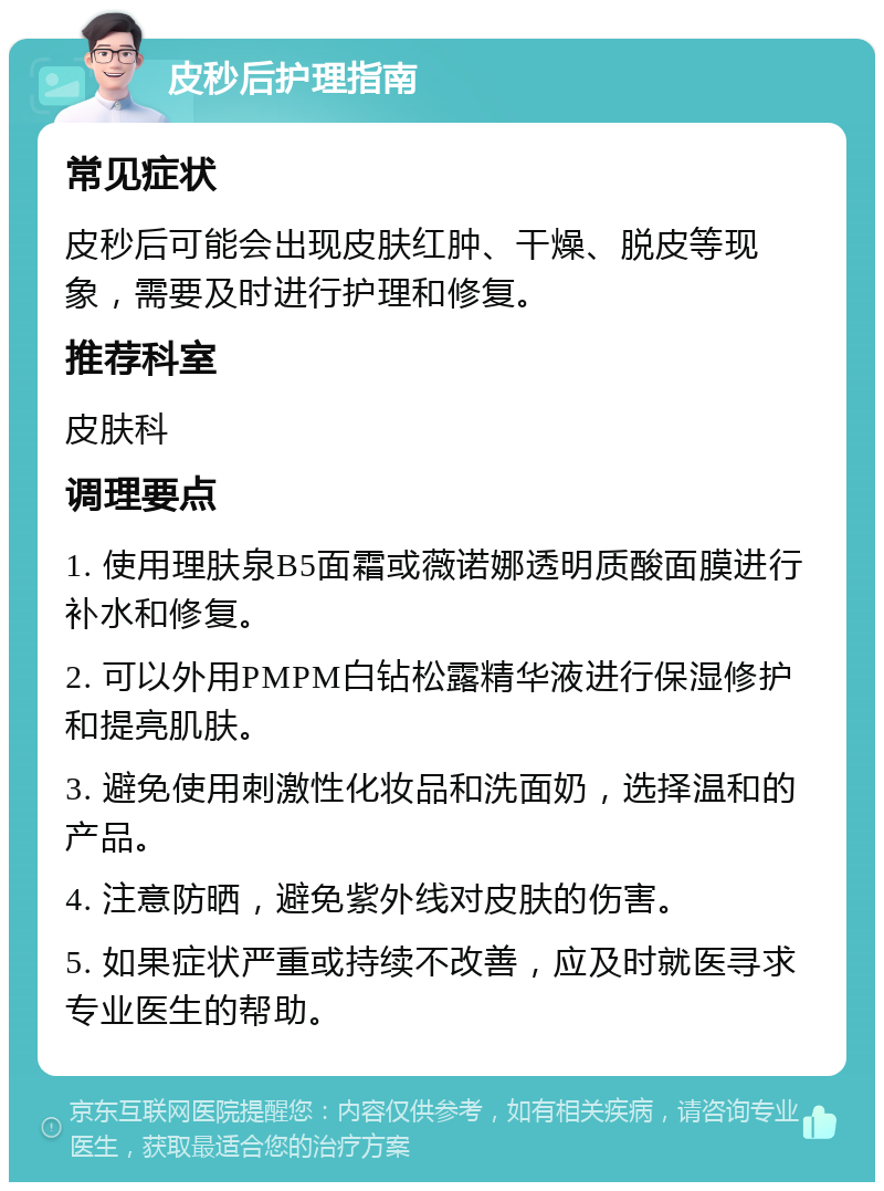 皮秒后护理指南 常见症状 皮秒后可能会出现皮肤红肿、干燥、脱皮等现象，需要及时进行护理和修复。 推荐科室 皮肤科 调理要点 1. 使用理肤泉B5面霜或薇诺娜透明质酸面膜进行补水和修复。 2. 可以外用PMPM白钻松露精华液进行保湿修护和提亮肌肤。 3. 避免使用刺激性化妆品和洗面奶，选择温和的产品。 4. 注意防晒，避免紫外线对皮肤的伤害。 5. 如果症状严重或持续不改善，应及时就医寻求专业医生的帮助。