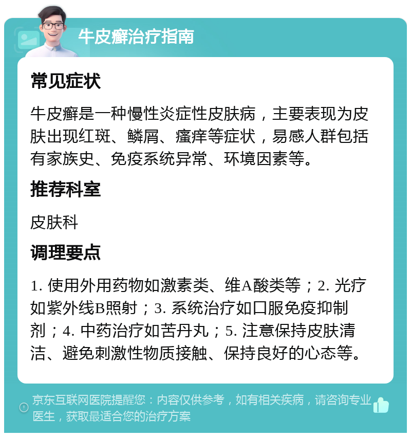 牛皮癣治疗指南 常见症状 牛皮癣是一种慢性炎症性皮肤病，主要表现为皮肤出现红斑、鳞屑、瘙痒等症状，易感人群包括有家族史、免疫系统异常、环境因素等。 推荐科室 皮肤科 调理要点 1. 使用外用药物如激素类、维A酸类等；2. 光疗如紫外线B照射；3. 系统治疗如口服免疫抑制剂；4. 中药治疗如苦丹丸；5. 注意保持皮肤清洁、避免刺激性物质接触、保持良好的心态等。