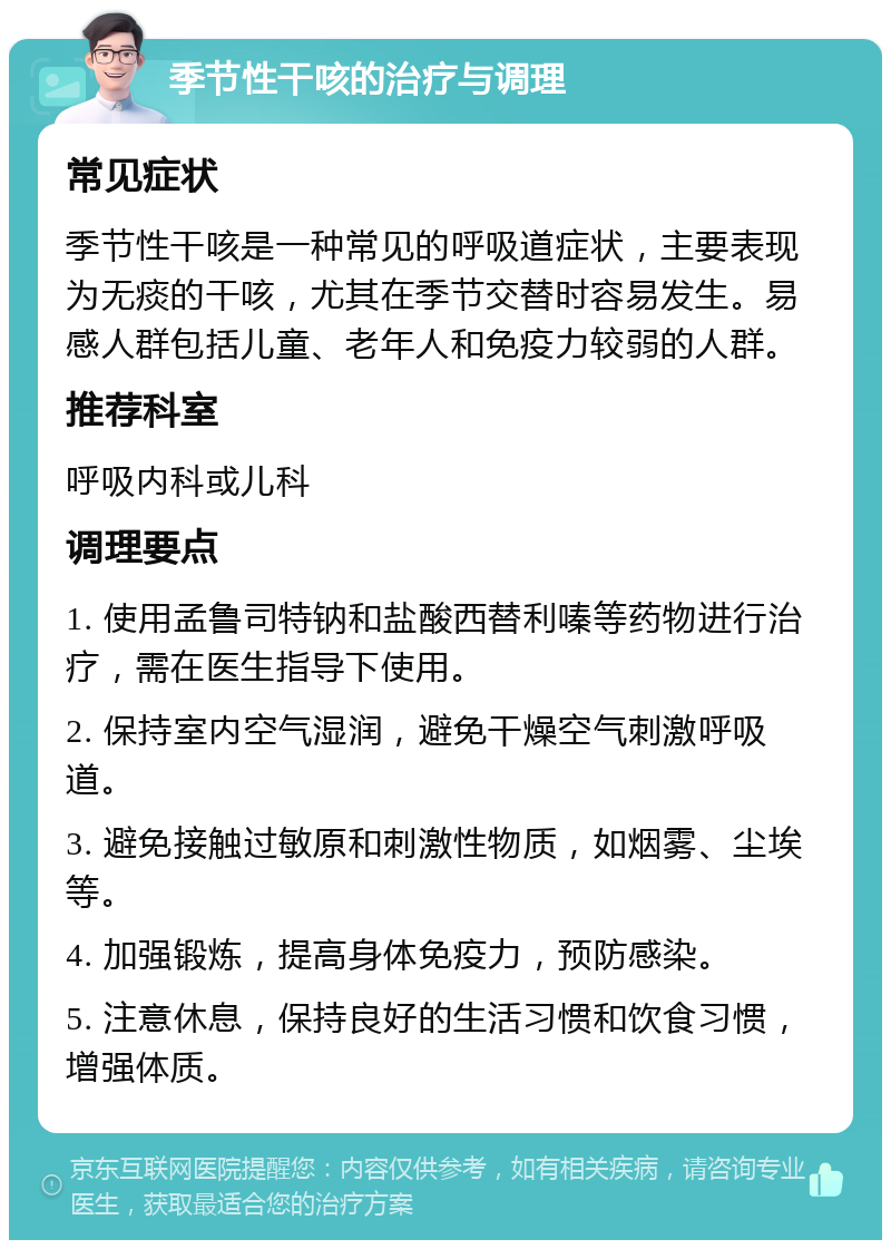 季节性干咳的治疗与调理 常见症状 季节性干咳是一种常见的呼吸道症状，主要表现为无痰的干咳，尤其在季节交替时容易发生。易感人群包括儿童、老年人和免疫力较弱的人群。 推荐科室 呼吸内科或儿科 调理要点 1. 使用孟鲁司特钠和盐酸西替利嗪等药物进行治疗，需在医生指导下使用。 2. 保持室内空气湿润，避免干燥空气刺激呼吸道。 3. 避免接触过敏原和刺激性物质，如烟雾、尘埃等。 4. 加强锻炼，提高身体免疫力，预防感染。 5. 注意休息，保持良好的生活习惯和饮食习惯，增强体质。