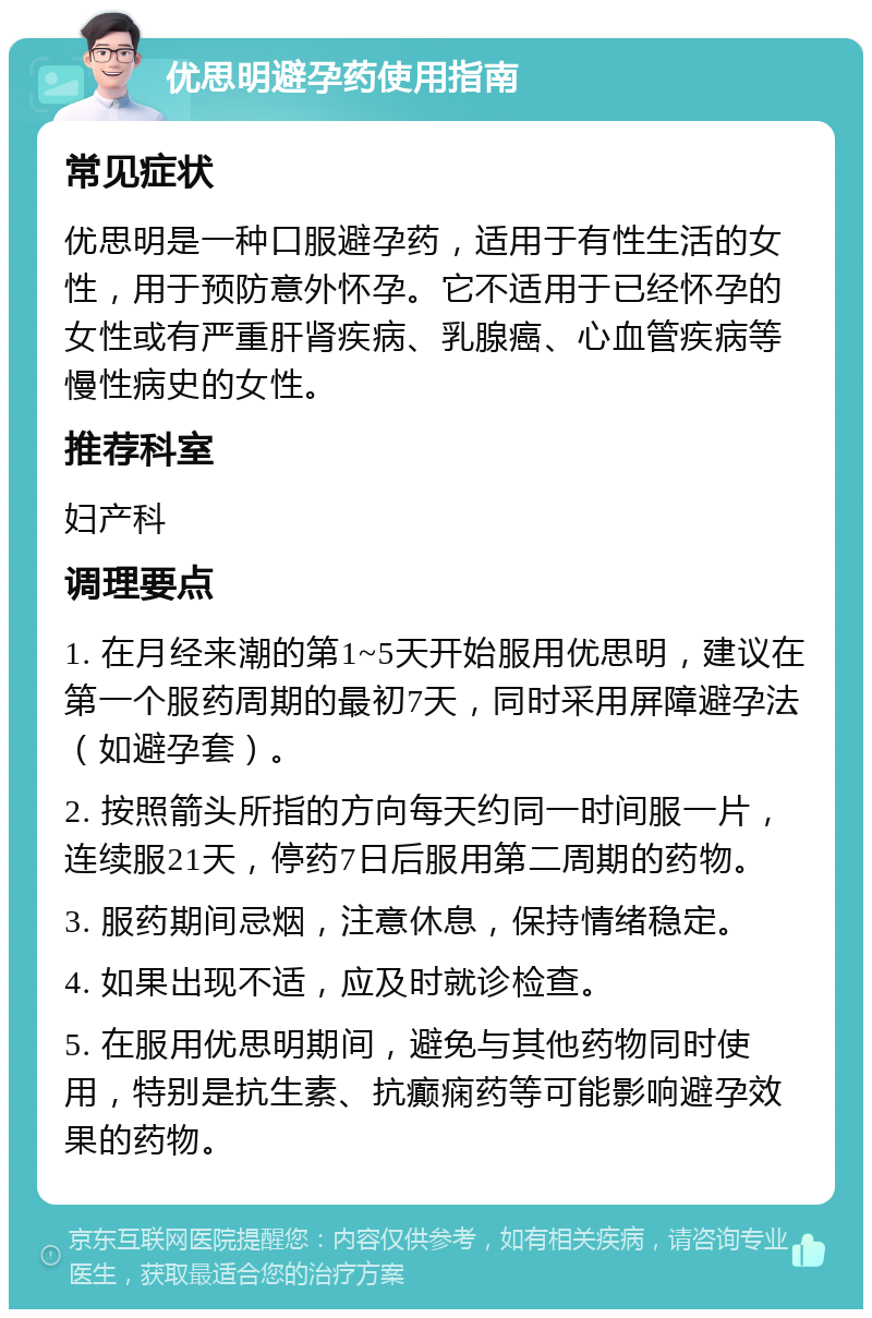 优思明避孕药使用指南 常见症状 优思明是一种口服避孕药，适用于有性生活的女性，用于预防意外怀孕。它不适用于已经怀孕的女性或有严重肝肾疾病、乳腺癌、心血管疾病等慢性病史的女性。 推荐科室 妇产科 调理要点 1. 在月经来潮的第1~5天开始服用优思明，建议在第一个服药周期的最初7天，同时采用屏障避孕法（如避孕套）。 2. 按照箭头所指的方向每天约同一时间服一片，连续服21天，停药7日后服用第二周期的药物。 3. 服药期间忌烟，注意休息，保持情绪稳定。 4. 如果出现不适，应及时就诊检查。 5. 在服用优思明期间，避免与其他药物同时使用，特别是抗生素、抗癫痫药等可能影响避孕效果的药物。