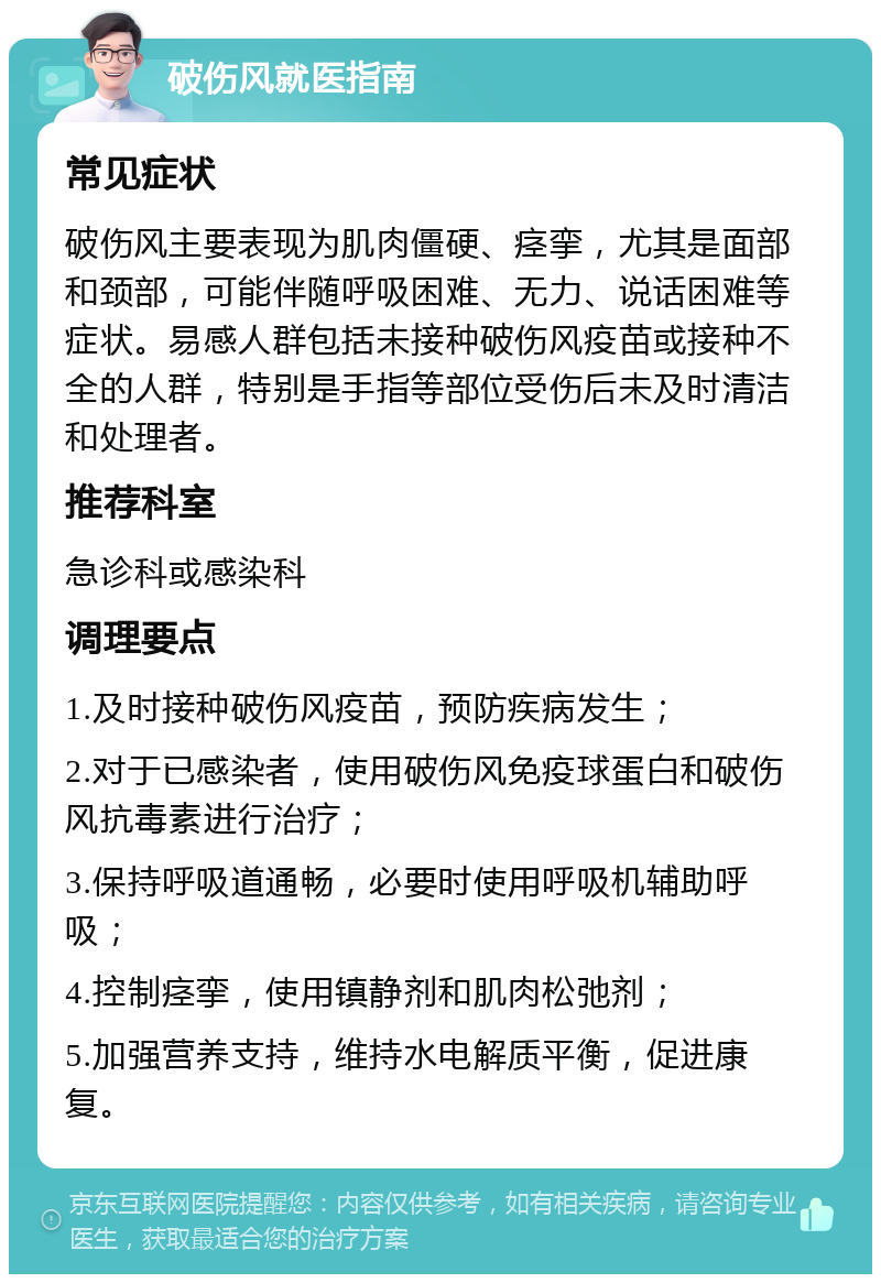 破伤风就医指南 常见症状 破伤风主要表现为肌肉僵硬、痉挛，尤其是面部和颈部，可能伴随呼吸困难、无力、说话困难等症状。易感人群包括未接种破伤风疫苗或接种不全的人群，特别是手指等部位受伤后未及时清洁和处理者。 推荐科室 急诊科或感染科 调理要点 1.及时接种破伤风疫苗，预防疾病发生； 2.对于已感染者，使用破伤风免疫球蛋白和破伤风抗毒素进行治疗； 3.保持呼吸道通畅，必要时使用呼吸机辅助呼吸； 4.控制痉挛，使用镇静剂和肌肉松弛剂； 5.加强营养支持，维持水电解质平衡，促进康复。