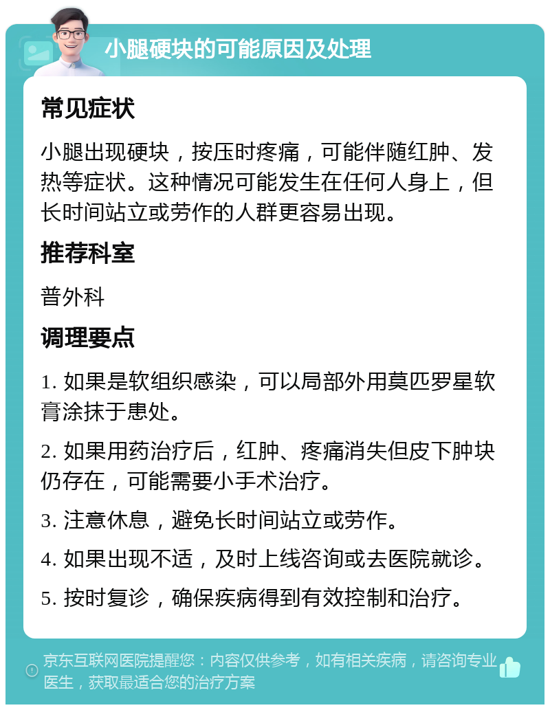 小腿硬块的可能原因及处理 常见症状 小腿出现硬块，按压时疼痛，可能伴随红肿、发热等症状。这种情况可能发生在任何人身上，但长时间站立或劳作的人群更容易出现。 推荐科室 普外科 调理要点 1. 如果是软组织感染，可以局部外用莫匹罗星软膏涂抹于患处。 2. 如果用药治疗后，红肿、疼痛消失但皮下肿块仍存在，可能需要小手术治疗。 3. 注意休息，避免长时间站立或劳作。 4. 如果出现不适，及时上线咨询或去医院就诊。 5. 按时复诊，确保疾病得到有效控制和治疗。