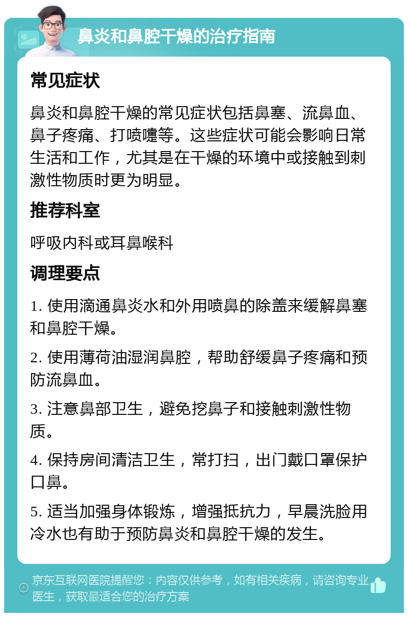 鼻炎和鼻腔干燥的治疗指南 常见症状 鼻炎和鼻腔干燥的常见症状包括鼻塞、流鼻血、鼻子疼痛、打喷嚏等。这些症状可能会影响日常生活和工作，尤其是在干燥的环境中或接触到刺激性物质时更为明显。 推荐科室 呼吸内科或耳鼻喉科 调理要点 1. 使用滴通鼻炎水和外用喷鼻的除盖来缓解鼻塞和鼻腔干燥。 2. 使用薄荷油湿润鼻腔，帮助舒缓鼻子疼痛和预防流鼻血。 3. 注意鼻部卫生，避免挖鼻子和接触刺激性物质。 4. 保持房间清洁卫生，常打扫，出门戴口罩保护口鼻。 5. 适当加强身体锻炼，增强抵抗力，早晨洗脸用冷水也有助于预防鼻炎和鼻腔干燥的发生。