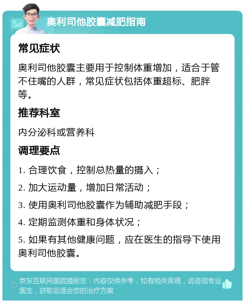 奥利司他胶囊减肥指南 常见症状 奥利司他胶囊主要用于控制体重增加，适合于管不住嘴的人群，常见症状包括体重超标、肥胖等。 推荐科室 内分泌科或营养科 调理要点 1. 合理饮食，控制总热量的摄入； 2. 加大运动量，增加日常活动； 3. 使用奥利司他胶囊作为辅助减肥手段； 4. 定期监测体重和身体状况； 5. 如果有其他健康问题，应在医生的指导下使用奥利司他胶囊。