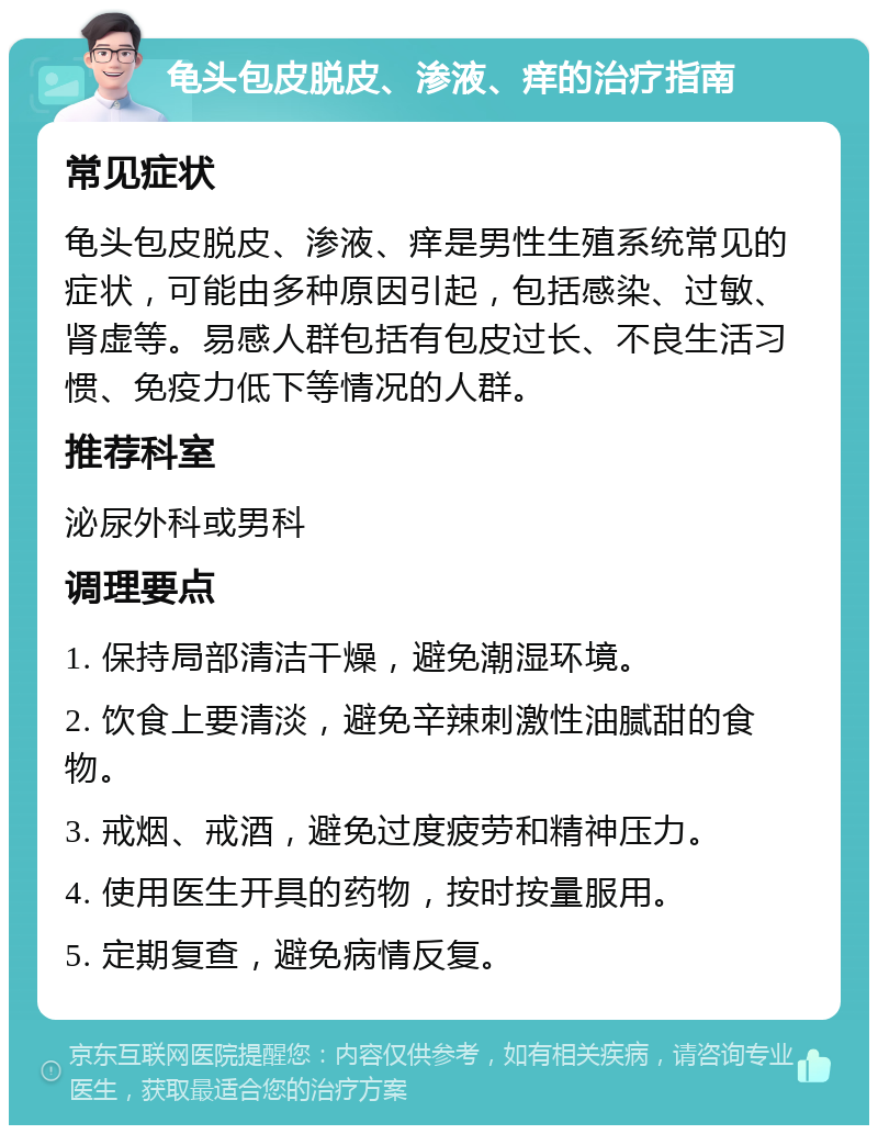 龟头包皮脱皮、渗液、痒的治疗指南 常见症状 龟头包皮脱皮、渗液、痒是男性生殖系统常见的症状，可能由多种原因引起，包括感染、过敏、肾虚等。易感人群包括有包皮过长、不良生活习惯、免疫力低下等情况的人群。 推荐科室 泌尿外科或男科 调理要点 1. 保持局部清洁干燥，避免潮湿环境。 2. 饮食上要清淡，避免辛辣刺激性油腻甜的食物。 3. 戒烟、戒酒，避免过度疲劳和精神压力。 4. 使用医生开具的药物，按时按量服用。 5. 定期复查，避免病情反复。