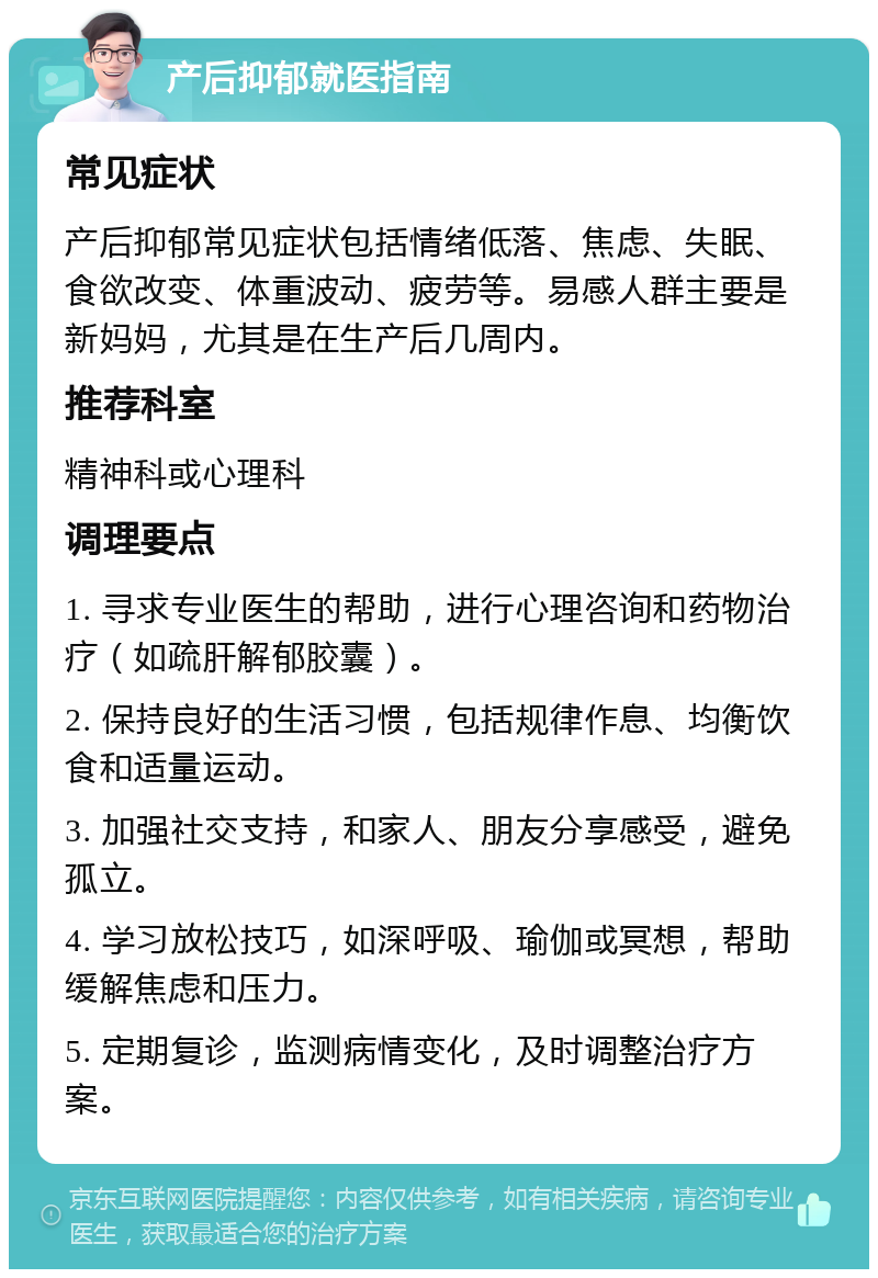 产后抑郁就医指南 常见症状 产后抑郁常见症状包括情绪低落、焦虑、失眠、食欲改变、体重波动、疲劳等。易感人群主要是新妈妈，尤其是在生产后几周内。 推荐科室 精神科或心理科 调理要点 1. 寻求专业医生的帮助，进行心理咨询和药物治疗（如疏肝解郁胶囊）。 2. 保持良好的生活习惯，包括规律作息、均衡饮食和适量运动。 3. 加强社交支持，和家人、朋友分享感受，避免孤立。 4. 学习放松技巧，如深呼吸、瑜伽或冥想，帮助缓解焦虑和压力。 5. 定期复诊，监测病情变化，及时调整治疗方案。