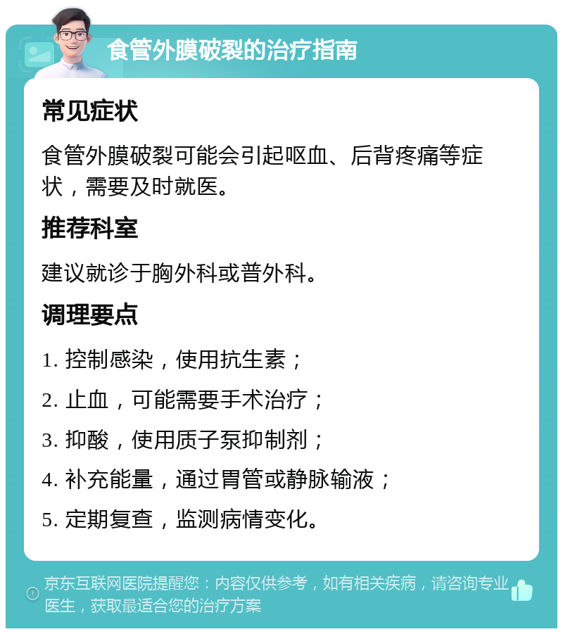 食管外膜破裂的治疗指南 常见症状 食管外膜破裂可能会引起呕血、后背疼痛等症状，需要及时就医。 推荐科室 建议就诊于胸外科或普外科。 调理要点 1. 控制感染，使用抗生素； 2. 止血，可能需要手术治疗； 3. 抑酸，使用质子泵抑制剂； 4. 补充能量，通过胃管或静脉输液； 5. 定期复查，监测病情变化。