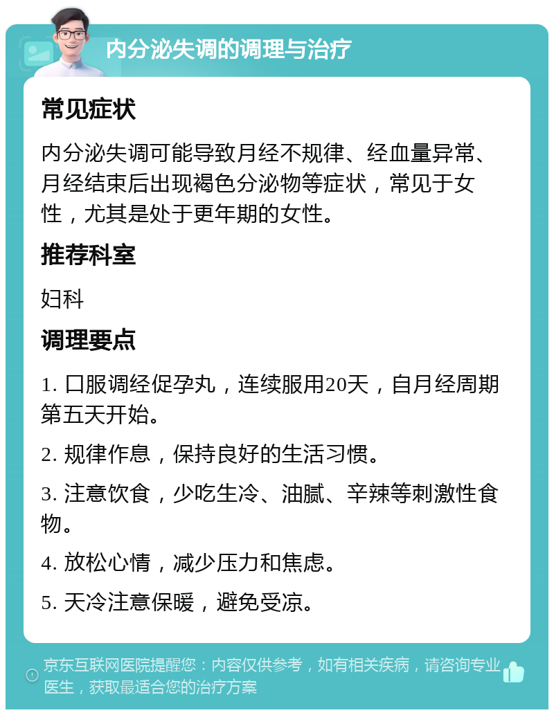 内分泌失调的调理与治疗 常见症状 内分泌失调可能导致月经不规律、经血量异常、月经结束后出现褐色分泌物等症状，常见于女性，尤其是处于更年期的女性。 推荐科室 妇科 调理要点 1. 口服调经促孕丸，连续服用20天，自月经周期第五天开始。 2. 规律作息，保持良好的生活习惯。 3. 注意饮食，少吃生冷、油腻、辛辣等刺激性食物。 4. 放松心情，减少压力和焦虑。 5. 天冷注意保暖，避免受凉。