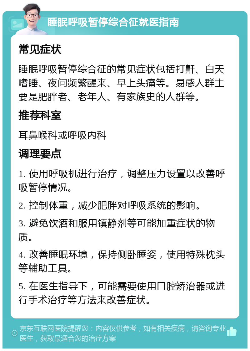 睡眠呼吸暂停综合征就医指南 常见症状 睡眠呼吸暂停综合征的常见症状包括打鼾、白天嗜睡、夜间频繁醒来、早上头痛等。易感人群主要是肥胖者、老年人、有家族史的人群等。 推荐科室 耳鼻喉科或呼吸内科 调理要点 1. 使用呼吸机进行治疗，调整压力设置以改善呼吸暂停情况。 2. 控制体重，减少肥胖对呼吸系统的影响。 3. 避免饮酒和服用镇静剂等可能加重症状的物质。 4. 改善睡眠环境，保持侧卧睡姿，使用特殊枕头等辅助工具。 5. 在医生指导下，可能需要使用口腔矫治器或进行手术治疗等方法来改善症状。