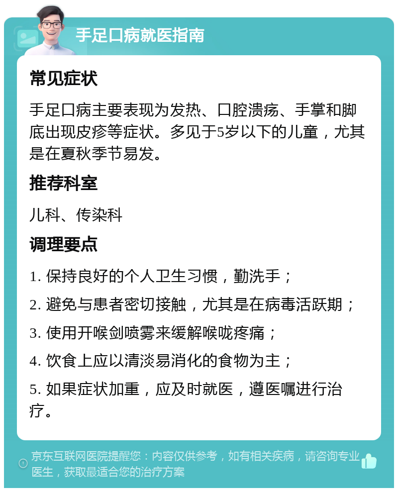 手足口病就医指南 常见症状 手足口病主要表现为发热、口腔溃疡、手掌和脚底出现皮疹等症状。多见于5岁以下的儿童，尤其是在夏秋季节易发。 推荐科室 儿科、传染科 调理要点 1. 保持良好的个人卫生习惯，勤洗手； 2. 避免与患者密切接触，尤其是在病毒活跃期； 3. 使用开喉剑喷雾来缓解喉咙疼痛； 4. 饮食上应以清淡易消化的食物为主； 5. 如果症状加重，应及时就医，遵医嘱进行治疗。