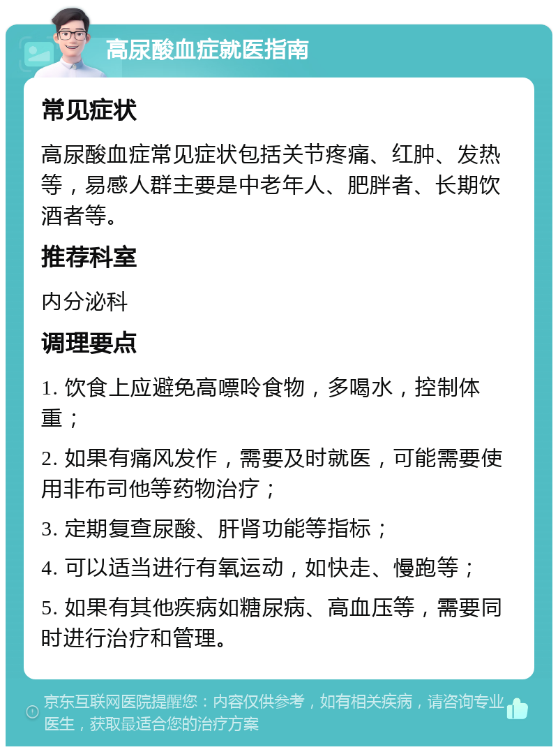 高尿酸血症就医指南 常见症状 高尿酸血症常见症状包括关节疼痛、红肿、发热等，易感人群主要是中老年人、肥胖者、长期饮酒者等。 推荐科室 内分泌科 调理要点 1. 饮食上应避免高嘌呤食物，多喝水，控制体重； 2. 如果有痛风发作，需要及时就医，可能需要使用非布司他等药物治疗； 3. 定期复查尿酸、肝肾功能等指标； 4. 可以适当进行有氧运动，如快走、慢跑等； 5. 如果有其他疾病如糖尿病、高血压等，需要同时进行治疗和管理。