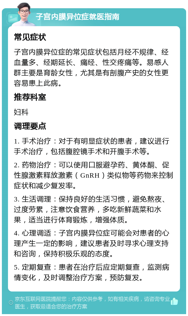 子宫内膜异位症就医指南 常见症状 子宫内膜异位症的常见症状包括月经不规律、经血量多、经期延长、痛经、性交疼痛等。易感人群主要是育龄女性，尤其是有剖腹产史的女性更容易患上此病。 推荐科室 妇科 调理要点 1. 手术治疗：对于有明显症状的患者，建议进行手术治疗，包括腹腔镜手术和开腹手术等。 2. 药物治疗：可以使用口服避孕药、黄体酮、促性腺激素释放激素（GnRH）类似物等药物来控制症状和减少复发率。 3. 生活调理：保持良好的生活习惯，避免熬夜、过度劳累，注意饮食营养，多吃新鲜蔬菜和水果，适当进行体育锻炼，增强体质。 4. 心理调适：子宫内膜异位症可能会对患者的心理产生一定的影响，建议患者及时寻求心理支持和咨询，保持积极乐观的态度。 5. 定期复查：患者在治疗后应定期复查，监测病情变化，及时调整治疗方案，预防复发。