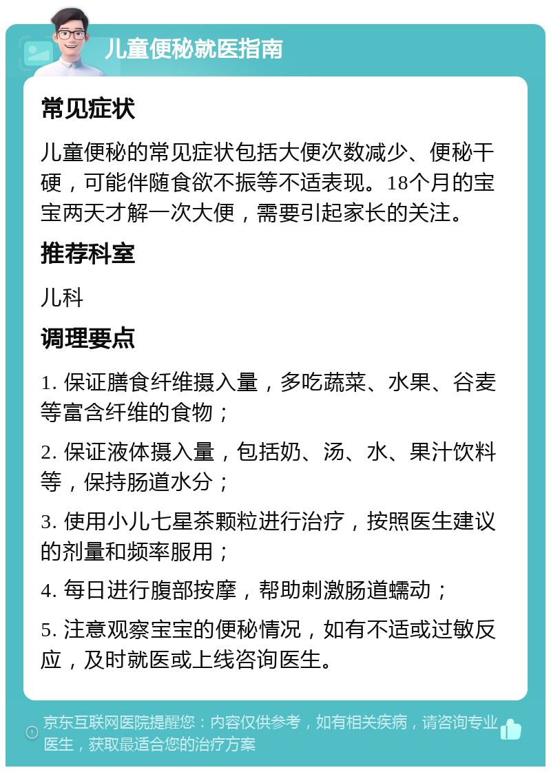 儿童便秘就医指南 常见症状 儿童便秘的常见症状包括大便次数减少、便秘干硬，可能伴随食欲不振等不适表现。18个月的宝宝两天才解一次大便，需要引起家长的关注。 推荐科室 儿科 调理要点 1. 保证膳食纤维摄入量，多吃蔬菜、水果、谷麦等富含纤维的食物； 2. 保证液体摄入量，包括奶、汤、水、果汁饮料等，保持肠道水分； 3. 使用小儿七星茶颗粒进行治疗，按照医生建议的剂量和频率服用； 4. 每日进行腹部按摩，帮助刺激肠道蠕动； 5. 注意观察宝宝的便秘情况，如有不适或过敏反应，及时就医或上线咨询医生。