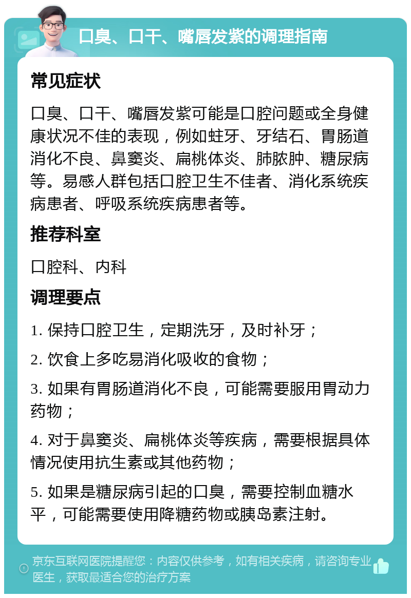 口臭、口干、嘴唇发紫的调理指南 常见症状 口臭、口干、嘴唇发紫可能是口腔问题或全身健康状况不佳的表现，例如蛀牙、牙结石、胃肠道消化不良、鼻窦炎、扁桃体炎、肺脓肿、糖尿病等。易感人群包括口腔卫生不佳者、消化系统疾病患者、呼吸系统疾病患者等。 推荐科室 口腔科、内科 调理要点 1. 保持口腔卫生，定期洗牙，及时补牙； 2. 饮食上多吃易消化吸收的食物； 3. 如果有胃肠道消化不良，可能需要服用胃动力药物； 4. 对于鼻窦炎、扁桃体炎等疾病，需要根据具体情况使用抗生素或其他药物； 5. 如果是糖尿病引起的口臭，需要控制血糖水平，可能需要使用降糖药物或胰岛素注射。