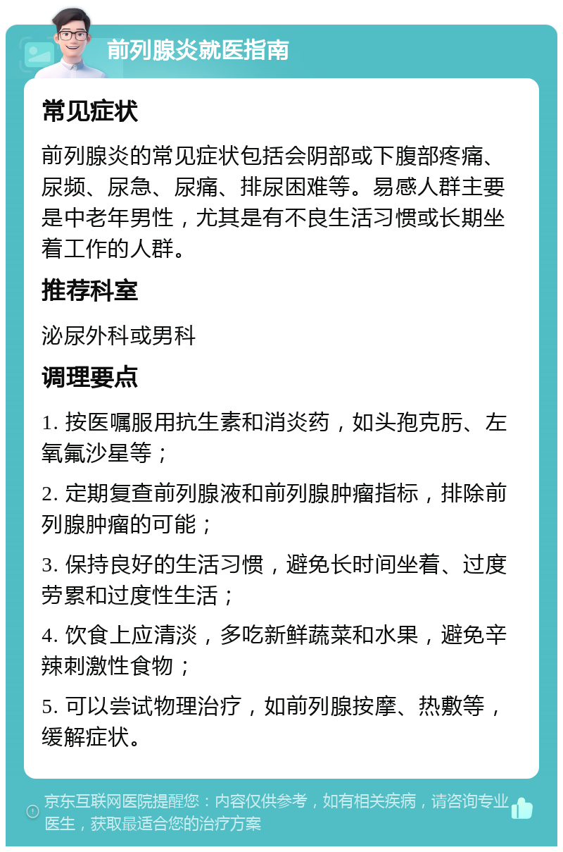 前列腺炎就医指南 常见症状 前列腺炎的常见症状包括会阴部或下腹部疼痛、尿频、尿急、尿痛、排尿困难等。易感人群主要是中老年男性，尤其是有不良生活习惯或长期坐着工作的人群。 推荐科室 泌尿外科或男科 调理要点 1. 按医嘱服用抗生素和消炎药，如头孢克肟、左氧氟沙星等； 2. 定期复查前列腺液和前列腺肿瘤指标，排除前列腺肿瘤的可能； 3. 保持良好的生活习惯，避免长时间坐着、过度劳累和过度性生活； 4. 饮食上应清淡，多吃新鲜蔬菜和水果，避免辛辣刺激性食物； 5. 可以尝试物理治疗，如前列腺按摩、热敷等，缓解症状。