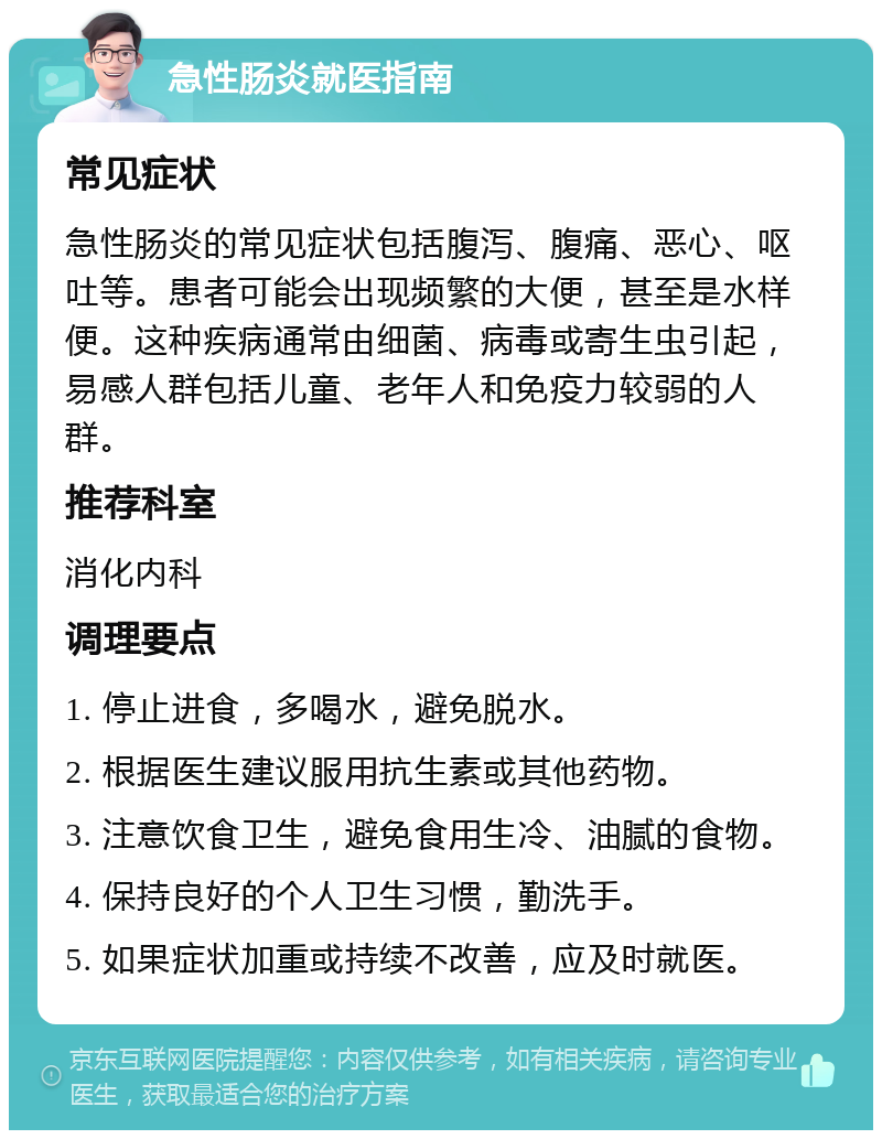 急性肠炎就医指南 常见症状 急性肠炎的常见症状包括腹泻、腹痛、恶心、呕吐等。患者可能会出现频繁的大便，甚至是水样便。这种疾病通常由细菌、病毒或寄生虫引起，易感人群包括儿童、老年人和免疫力较弱的人群。 推荐科室 消化内科 调理要点 1. 停止进食，多喝水，避免脱水。 2. 根据医生建议服用抗生素或其他药物。 3. 注意饮食卫生，避免食用生冷、油腻的食物。 4. 保持良好的个人卫生习惯，勤洗手。 5. 如果症状加重或持续不改善，应及时就医。