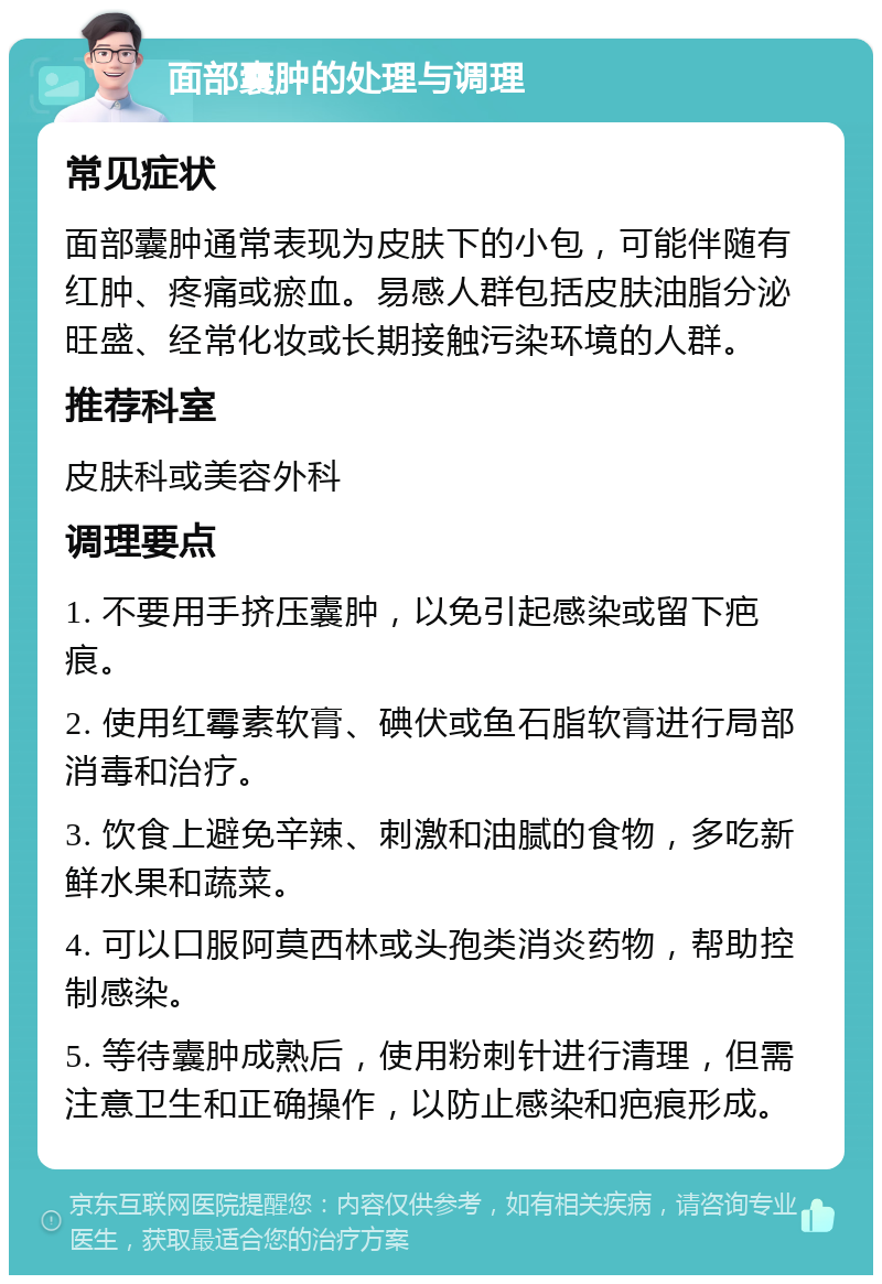 面部囊肿的处理与调理 常见症状 面部囊肿通常表现为皮肤下的小包，可能伴随有红肿、疼痛或瘀血。易感人群包括皮肤油脂分泌旺盛、经常化妆或长期接触污染环境的人群。 推荐科室 皮肤科或美容外科 调理要点 1. 不要用手挤压囊肿，以免引起感染或留下疤痕。 2. 使用红霉素软膏、碘伏或鱼石脂软膏进行局部消毒和治疗。 3. 饮食上避免辛辣、刺激和油腻的食物，多吃新鲜水果和蔬菜。 4. 可以口服阿莫西林或头孢类消炎药物，帮助控制感染。 5. 等待囊肿成熟后，使用粉刺针进行清理，但需注意卫生和正确操作，以防止感染和疤痕形成。