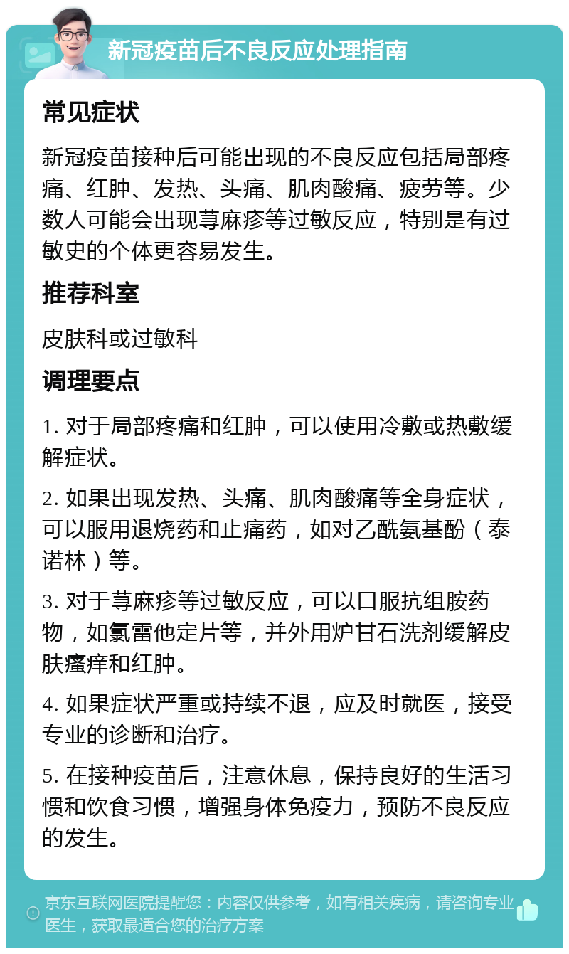 新冠疫苗后不良反应处理指南 常见症状 新冠疫苗接种后可能出现的不良反应包括局部疼痛、红肿、发热、头痛、肌肉酸痛、疲劳等。少数人可能会出现荨麻疹等过敏反应，特别是有过敏史的个体更容易发生。 推荐科室 皮肤科或过敏科 调理要点 1. 对于局部疼痛和红肿，可以使用冷敷或热敷缓解症状。 2. 如果出现发热、头痛、肌肉酸痛等全身症状，可以服用退烧药和止痛药，如对乙酰氨基酚（泰诺林）等。 3. 对于荨麻疹等过敏反应，可以口服抗组胺药物，如氯雷他定片等，并外用炉甘石洗剂缓解皮肤瘙痒和红肿。 4. 如果症状严重或持续不退，应及时就医，接受专业的诊断和治疗。 5. 在接种疫苗后，注意休息，保持良好的生活习惯和饮食习惯，增强身体免疫力，预防不良反应的发生。