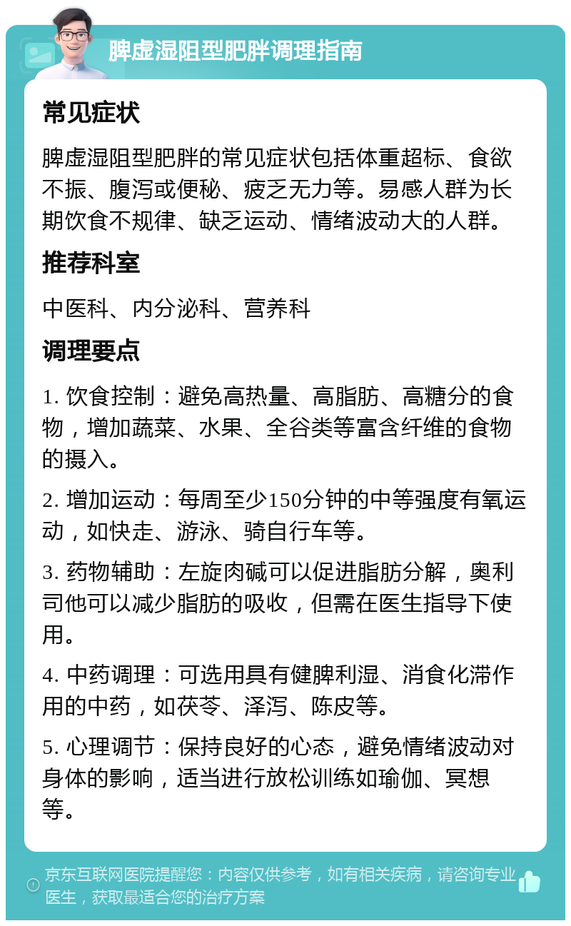 脾虚湿阻型肥胖调理指南 常见症状 脾虚湿阻型肥胖的常见症状包括体重超标、食欲不振、腹泻或便秘、疲乏无力等。易感人群为长期饮食不规律、缺乏运动、情绪波动大的人群。 推荐科室 中医科、内分泌科、营养科 调理要点 1. 饮食控制：避免高热量、高脂肪、高糖分的食物，增加蔬菜、水果、全谷类等富含纤维的食物的摄入。 2. 增加运动：每周至少150分钟的中等强度有氧运动，如快走、游泳、骑自行车等。 3. 药物辅助：左旋肉碱可以促进脂肪分解，奥利司他可以减少脂肪的吸收，但需在医生指导下使用。 4. 中药调理：可选用具有健脾利湿、消食化滞作用的中药，如茯苓、泽泻、陈皮等。 5. 心理调节：保持良好的心态，避免情绪波动对身体的影响，适当进行放松训练如瑜伽、冥想等。